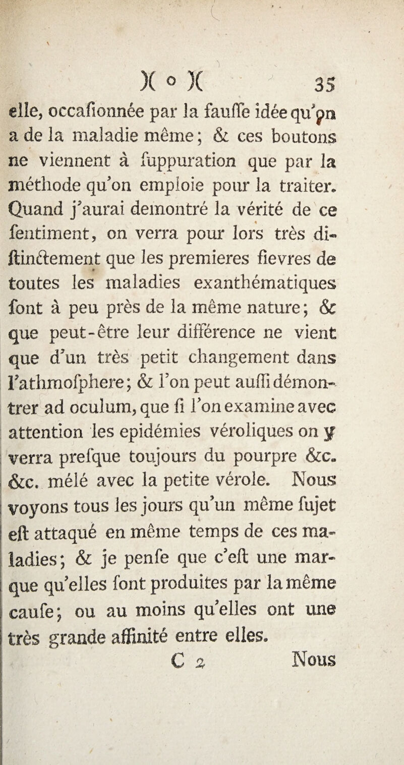 elle, occafionnée par la faufle Idée qu’pn a de la maladie même ; & ces boutons ne viennent à fuppuration que par la méthode qu’on emploie pour la traiter. Quand j’aurai démontré la vérité de ce « fentiment, on verra pour lors très di» ftinttement que les premières fievres de toutes les maladies exanthématiques font à peu près de la même nature ; & que peut-être leur différence ne vient que d’un très petit changement dans l’athmofphere ; & l’on peut auffi démon¬ trer ad oculum, que fi l’on examine avec attention les épidémies véroliques on y verra prefque toujours du pourpre &c. &c. méié avec la petite vérole. Nous voyons tous les jours qu’un même fujet eft attaqué en même temps de ces ma¬ ladies ; & je penfe que c’eft une mar¬ que quelles font produites par la même caufe; ou au moins quelles ont une très grande affinité entre elles. C s Nous