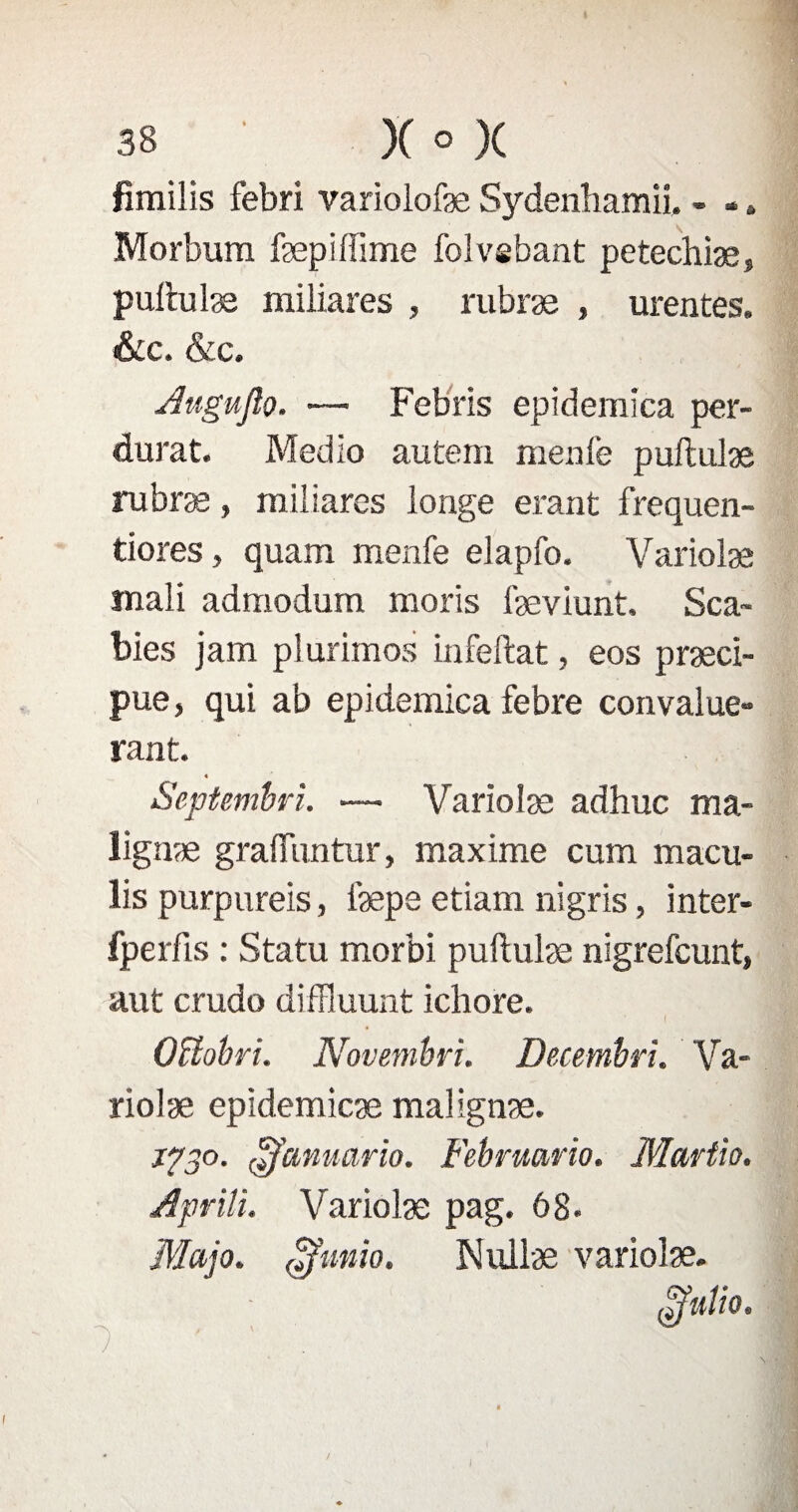 fimilis febri variolofæ Sydenliamii, - -, Morbura fæpiftime folvebant petechiæ, puftulæ miliares , rubræ , urentes. &c. &c. Auguflo. •— Febris epidemica per¬ durât. Medio autem meule puftulæ rubræ, miliares longe erant frequen- tiores, quam menfe elapfo. Variolæ rnali admodum moris fæviunt. Sca- bies jam plurimos infeftat, eos præci- pue, qui ab epidemica febre convalue- rant. « . SepUmbri. — Variolæ adhuc ma- lignæ gralftmtur, maxime cum macu- lis purpureis, iæpe etiam ni gris, inter- fperfis : Statu morbi puftulæ nigrefcunt, aut crudo diffluunt ichore. I Oîtobri. Novembri. Decembri. Va¬ riolæ epïdemicæ malignæ. 1730. £Januario. Februario. Martio. Aprili. Variolæ pag. 68* Map. ffimio, Nullæ variolæ. (ïïuîio.