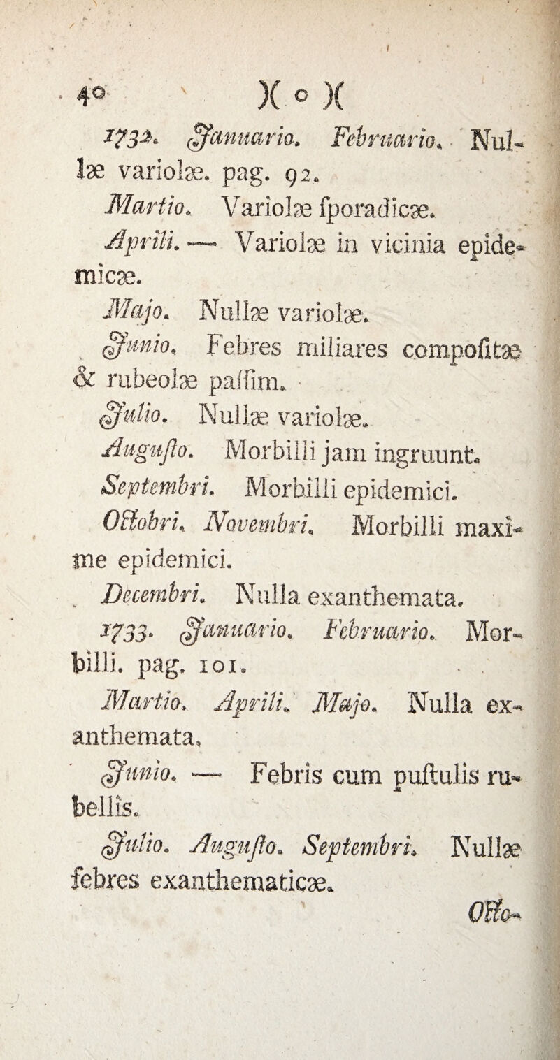 ffîcinuario* Fébnmrio* Nuï- læ variolæ. pag. 92. Martio. Variolæ fporadicæ. Aprtîi. — Variolæ in vicinia epide* micæ. Majo. Nullæ variolæ. ofunio, Febres miliares compofitæ & rubeoîæ paffim. • Il üfv.lio. Nullæ variolæ. Augujlo. Morbilli jam ingruunt. Septmbri. Morbilli epidemici. OBobri, Novembrt. Morbilli maxî- jne epidemici. . Decembri. Nulla exanthemata. J733- ofanuario. Februario. Mor- Tbilli. pag. 101. . . | Martio, ApriîL Majo. Nulla ex» anthemata, ofumo. —■ Febris cum puftulis ru» bellîs. ofuiio. Augujlo. Septembre Nullæ febres exanthematicæ. Offc~