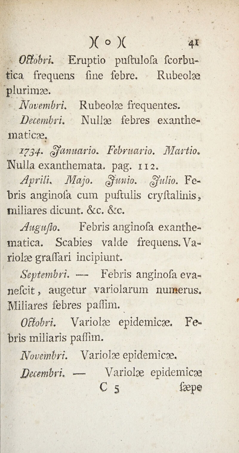 Oïîobri. Eruptio puftulofa fcorbu- tîca frequens fine febre. Rubeolæ plurimæ. Novembri. Rubeolæ frequentes. Decembri. Nullæ febres exanthe- maticæ. * 1734. ÿfanuario. Februario. Mariio. Nulla exanthemata. pag. 112. Apriîu Majo. ffimio. gfulio. Fe- bris anginofa cum puftulis cryftalinis, miliares dicunt. &c. &c. Aiigufio. Febris anginofa exanthe- matica. Scabies valde frequens. Va- rioiæ graffari incipiunt. Septembre. — Febris anginofa eva- nefcit, augetur variolarum numerus. Ivliliares febres paffim. Oiïobri. Variolæ epidemicæ. Fe¬ bris miliaris paffim. Novembri. Variolæ epidemicæ. Decembri, — Variolæ epidemicæ C 5 fæpe I