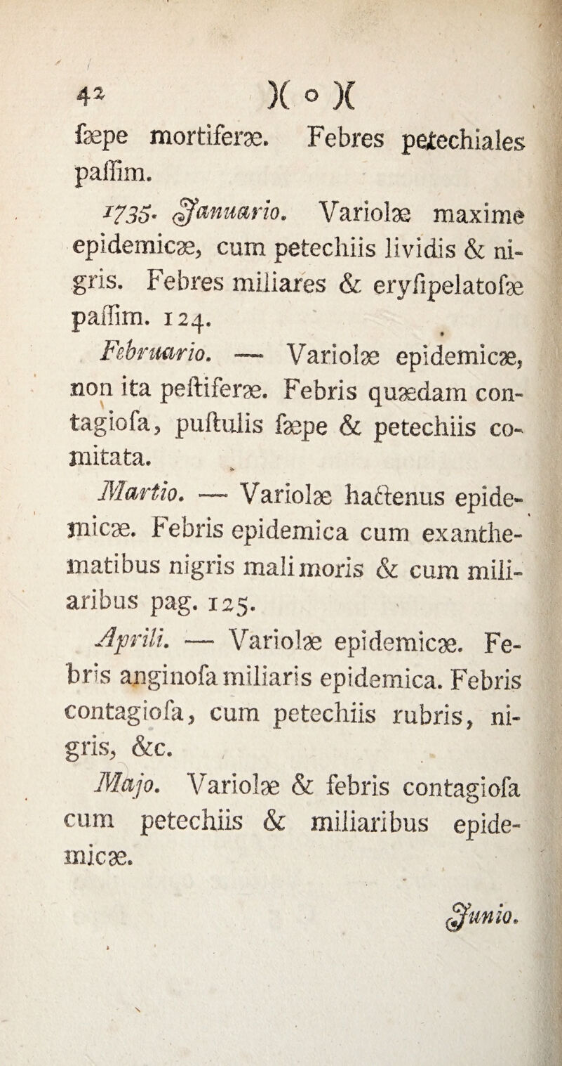 fæpe mortiferæ. Febres pefechiales paffim. 1735- çfanMrio. Variolæ maxime epidemicæ, cum petecîiiis lividis & ni- gris. febres miliares & eryfipelatofæ paffim. 124. Febrmrio. — Variolæ epidemicæ, non ita peftiferæ. Febris quædam con¬ tagiofa, puftuiis fæpe & petechiis co- mitata. f*. Martio. — Variolæ haftenus epîde- înlcæ. febris epidemica cum exanthe- matibus nigris mali moris & cum mili- aribus pag. 125. Aprili. —• Variolæ epidemicæ. Fe¬ bris anginofa miliaris epidemica. Febris contagiofa, cum petechiis rubris, ni¬ gris, &c. Majo. Variolæ & febris contagiofa cum petechiis & miiiaribus epide- ojfmio. micæ.