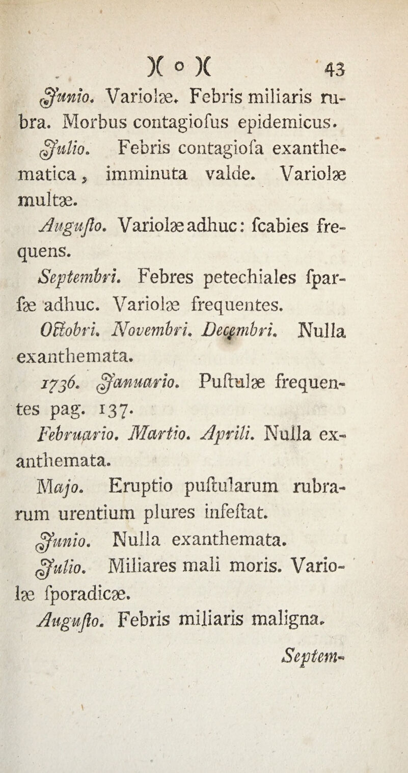 $mxo. Varioiæ. Febris miliaris ru- bra. Morbus contagiofus epidemicus. dfulio. Febris contagiofa exantlie- matica, imminuta vaide. Variolæ multæ. Augujîo. Varioiæ adhuc : fcabies fre- quens. Septembri. Febres petechsales fpar- fæ adhuc. Varioiæ frequentes. OBobri. Novembri. Decçmbri. Nuila exanthemata. 1736. ofcmuario. Puftulæ frequen¬ tes pag. 137. Februario. Martio. Apnli. Nuila ex¬ anthemata. Majo. Eruptio puftularum rubra- rum urentium plures infeftat. Ffunio. Nuila exanthemata. jjjulïo. Miliares mali moris. Varîo- læ fporadicæ. Augujîo. Febris miliaris maligna. Septem-