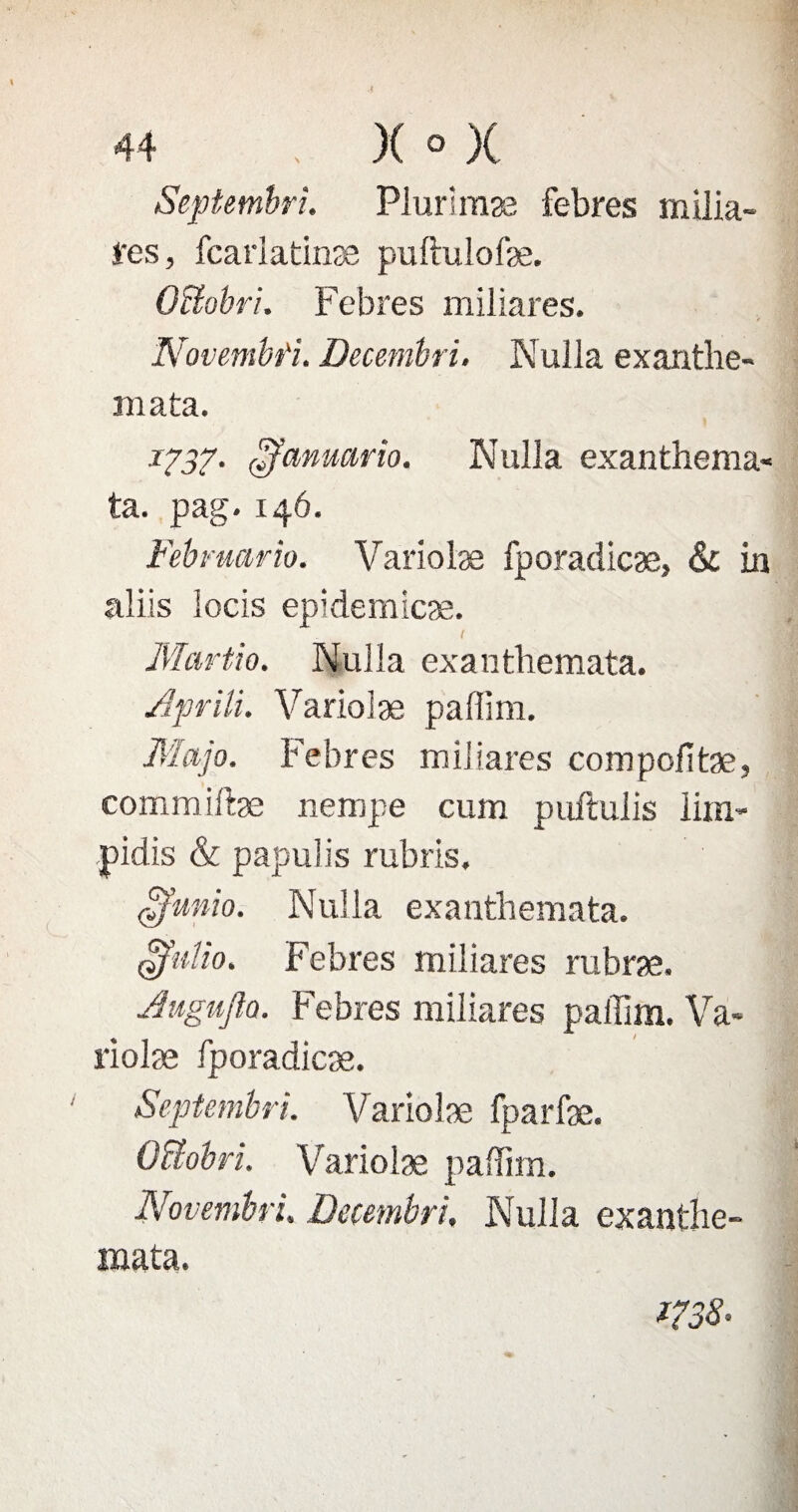 Septembre Plurîmæ febres milia- l'es, fcarlatinæ puftulofæ. OUobri. Febres miliares. Novembfu Decembri. Nulla exantbe- mata. 1737• çfcmuario. Nulla exanthema* ta. pag. 146. Fébruario. Variolæ fporadicæ, & in aliis locis epidemicæ. Martio. Nulla exantbemata. Aprïli. Variolæ paffirn. Majo. Febres miliares compofitæ, commiftæ nempe cum puftulis lim- pidis & papulis rubris. £funio. Nulla exantbemata. $uUo. Febres miliares rubræ. Jugujla. Febres miliares paffim. Va* riolæ fporadicæ. Septembri. Variolæ fparfæ. OUobri. Variolæ paffim. Novembre. Decembri. Nulla exanthe- mata. ms.