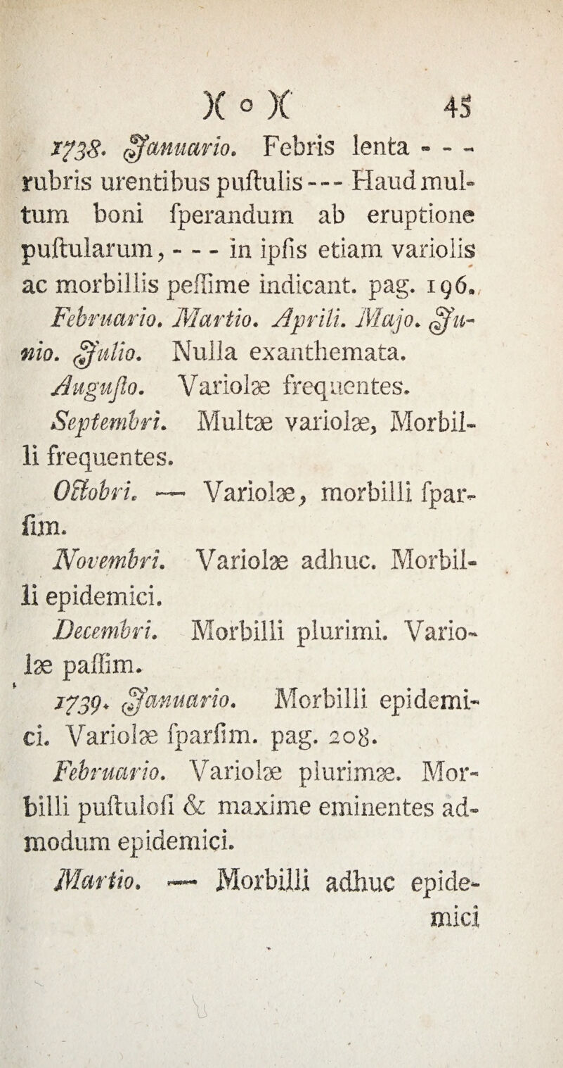 x?38- çfcMuario. Febris lenta - - - rubris urentibus puftulis— Fîaudmul- tum boni fperandum ab eruptione puftularum,-in ipfis etiam varioiis ac morbillis peffime indicant. pag. 196. Februario. Martio. Aprili. Map. mo. 3'uüo. Nuila exanthemata. Augujïo. Variolæ frequentes. Septembre. Multæ varioiæ, Morbil- li frequentes. Oiïobri. — Variolæ, morbiili fpar- fan. Novembri. Variolæ adliuc. Morbii¬ li epidemici. Decembri. Morbiili plurimi. Vario¬ læ paffim. 1739. ^'cinuario. Morbiili epidemi¬ ci. Variolæ fparlim. pag. 208. Februario. Variolæ plurimæ. Mor- billi puftuloii & maxime eminentes ad- modum epidemici. Martio. — Morbiili adliuc épidé¬ mie!