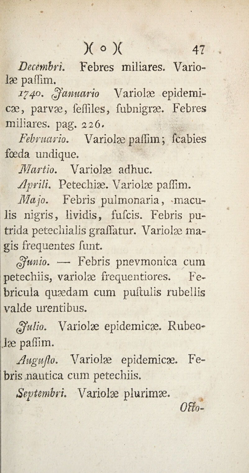 Decetnbri. Febres miliares. Vario¬ læ paffirn, 1^40. (jfammrio Variolæ epidemi¬ cæ, parvæ, feffiles, fubnigræ. Febres miliares. pag. 226. Februario. Variolæ paffim ; Fcabies fœda undique. Martio. Variolæ adhuc. * jlprili. Petechiæ. Variolæ paffim. Map. Febris pulmonaria, -macu- lis nigris, lividis, fufcis. Febris pu- trida petecîiialis graffatur. Variolæ ma- gis frequentes funt. » (Zfunio. — Febris pnevmonica cum petechiis, variolæ frequentiores. Fe- bricula quædam cum puilulis rubellis valde urentibus. ojfulio. Variolæ epidemicæ. Rubeo- læ paffim. Augu/lo. Variolæ epidemicæ. Fe¬ bris nautica cum petechiis. Septembri. Variolæ plurimæ. Otfo-
