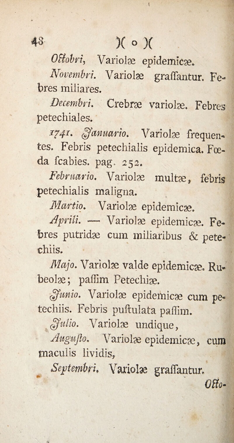 43- )( ° )( QFiobri, Variolæ epidemicæ. Novembri. Variolæ graffantur. Fe- bres miliares. Decembri. Crebræ variolæ. Febres petechiales. i?4l- £'fcmuarîo. Variolæ frequen¬ tes. Febris petechialis epidemica. Fœ- da fcabies. pag. 252. Fcbrmrio. Variolæ multæ, febris petechialis maligna. Martio. Variolæ epidemicæ. Jprili. — Variolæ epidemicæ. Fe¬ bres putridæ cum miliaribus & pete- chiis. Majo. Variolæ valde epidemicæ. Ru- beolæ ; paffim Petecliiæ. £fimio. Variolæ epidemicæ cum pe- techiis. Febris puftulata paffim. cffulio. Variolæ undique, Augujlo. Variolæ epidemicæ, cum maculis lividis, Scptembri, Variolæ graffantur. 0&»