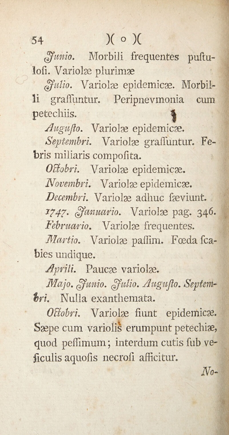£funio. MorbiJi frequentes puftu- lofi. Variolæ plurimæ $ulio. Variolæ epidemicæ. Morbil- ü graffuntur. Peripnevmonia cum petechiis. | Augujîo. Variolæ epidemicæ. Septembri. Variolæ graffuntur. Fe- bris miliaris compofita. OBobri. Variolæ epidemicæ. Novembri. Variolæ epidemicæ. Decembri. Variolæ adhuc fæviunt. J?47- çfamuirio. Variolæ pag. 346. Februario. Variolæ frequentes. Martio. Variolæ paffim. Fœda fca- bies undique. Apr'üi. Paucæ variolæ. Map. qjfunio. JJJulio. Augujîo. Septcm- t>ri. Nulla exanthemata. OBobri. Variolæ fiunt epidemicæ. Sæpe cum variolis erumpunt petechiæ, quod peffimum ; interdum cutis fub ve- ficulis aquofis necroli afficitur. No-