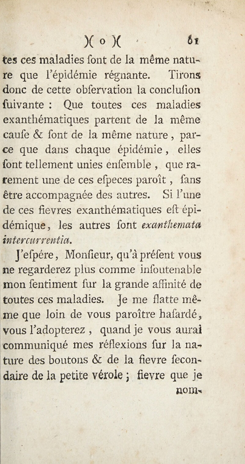 tes ces maladies font de la même natu¬ re que l’épidémie régnante. Tirons donc de cette obfervation la conclufion fuivante : Que toutes ces maladies exanthématiques partent de la même caufe & font de la même nature , par¬ ce que dans chaque épidémie, elles font tellement unies enfemble , que ra¬ rement une de ces efpeces paroît, fans être accompagnée des autres. Si Tune de ces fîevres exanthématiques eft épi¬ démique, les autres font exanthematct intercnrrentm. J’efpére, Moniteur, qu’à préfent vous ne regarderez plus comme infoutenable mon fentiment fur la grande affinité de toutes ces maladies. Je me flatte mê¬ me que loin de vous paraître hafardé, vous l’adopterez , quand je vous aurai communiqué mes réflexions fur la na¬ ture des boutons & de la fievre fecon- daire de la petite vérole ; fievre que je nom-