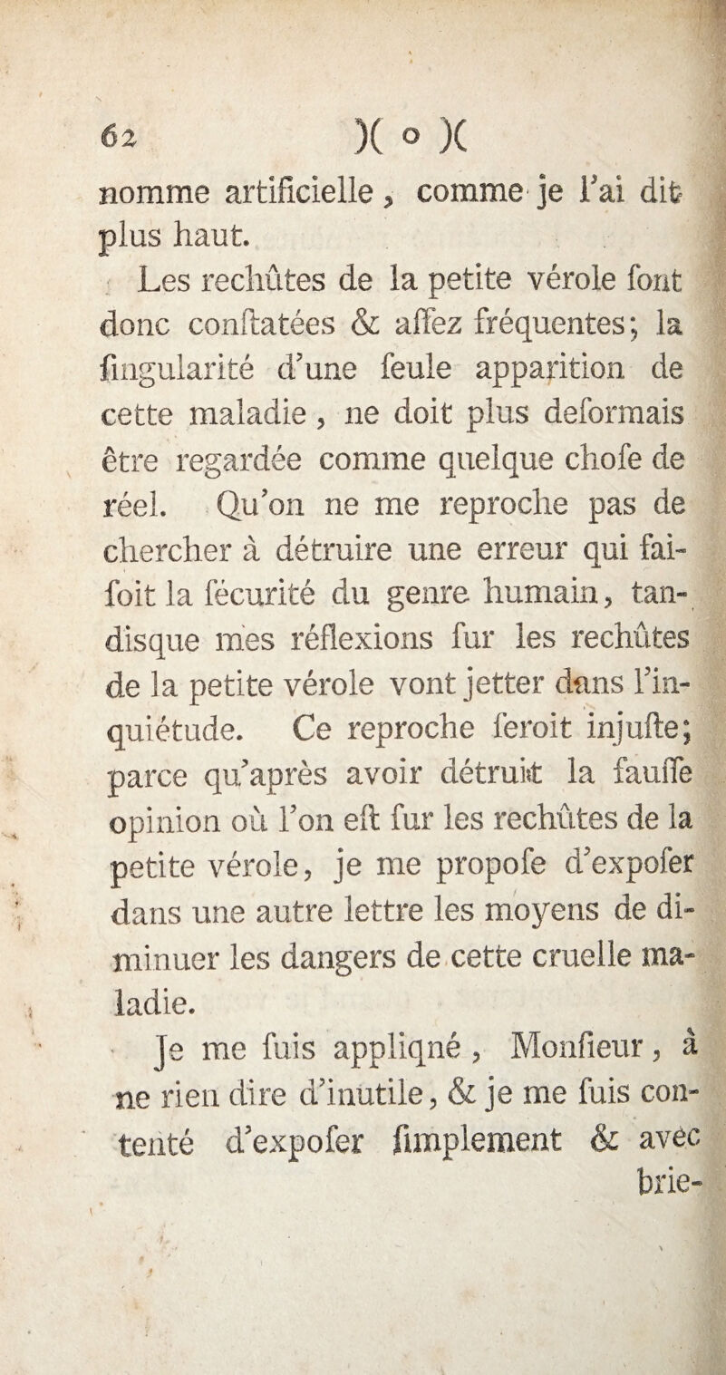 «î )( » }( nomme artificielle , comme je Fai dit plus haut. Les rechûtes de la petite vérole font donc conftatées & allez fréquentes; la fmgularité d’une feule apparition de cette maladie , ne doit plus déformais être regardée comme quelque chofe de réel. Qu’on ne me reproche pas de chercher à détruire une erreur qui fai- foit la fécurité du genre humain, tan- disque mes réflexions fur les rechûtes de la petite vérole vont jetter dans l’in¬ quiétude. Ce reproche feroit injufte; parce qu après avoir détruit la fauffe opinion où l’on eft fur les rechûtes de la petite vérole, je me propofe d’expofer dans une autre lettre les moyens de di¬ minuer les dangers de cette cruelle ma¬ ladie. Je me fuis appliqué , Monfieur, à ne rien dire d’inutile, & je me fuis con¬ tenté d’expofer Amplement & avec brie- \