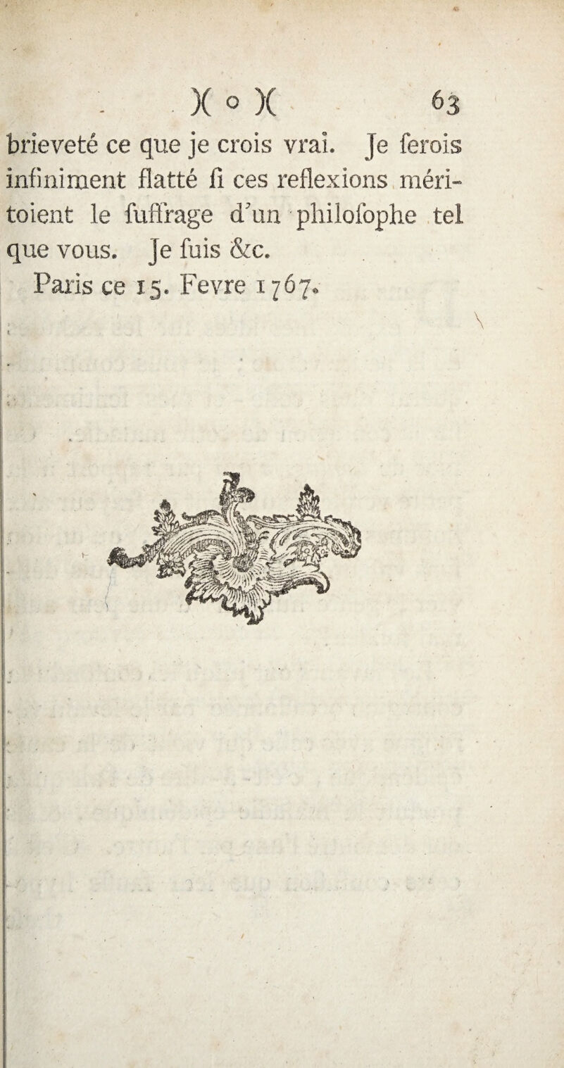 brièveté ce que je crois vrai. Je ferais infiniment flatté fi ces reflexions méri¬ taient le fuffrage d’an pliilofophe tel que vous, je fuis &c. Paris ce 15. Fevre 1767.