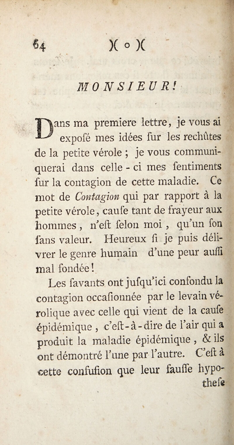 )(°)( H MONSIEUR! Dans ma première lettre, je vous ai expofé mes idées fur les rechûtes de la petite vérole ; je vous communi¬ querai dans celle - ci mes fentiments fur la contagion de cette maladie. Ce mot de Contagion qui par rapport à la petite vérole, caufe tant de frayeur aux hommes , n’eft félon moi , qu’un fon fans valeur. Heureux fi je puis déli¬ vrer le genre humain d’une peur auili mal fondée ! Les favants ont jufqu ici confondu la contagion occafionnée par le levain vé- rolique avec celle qui vient de la caufe épidémique , c’eft-à-dire de 1 air qui a produit la maladie épidémique, & ils ont démontré l’une par l’autre. C eft à cette confufion que leur faufle hypo- thefe