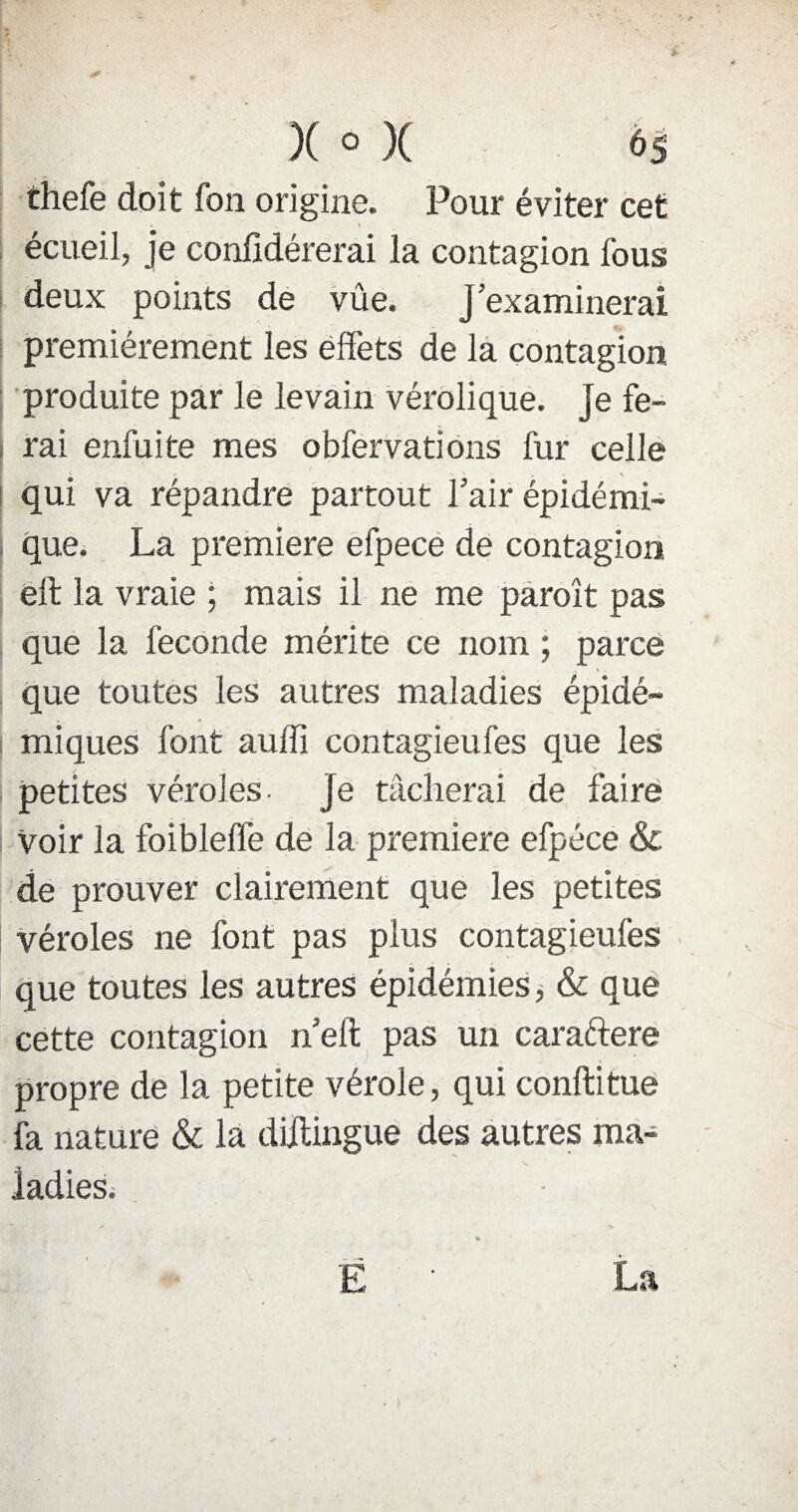 thefe doit fon origine. Pour éviter cet 1 écueil, je confidérerai la contagion fous deux points de vûe. J examinerai premièrement les effets de la contagion produite par le levain vérolique. Je fe¬ rai enfuite mes obfervations fur celle qui va répandre partout l’air épidémi¬ que. La première efpece de contagion éft la vraie ; mais il ne me paroît pas que la fécondé mérite ce nom ; parce que toutes les autres maladies épidé¬ miques font auffi contagieufes que les petites véroles- je tâcherai de faire Voir la foiblelTe de la première efpéce & de prouver clairement que les petites véroles ne font pas plus contagieufes que toutes les autres épidémies, & que cette contagion n’eft pas un caraftere propre de la petite vérole, qui conftitue fa nature & la dillingue des autres ma¬ ladies.