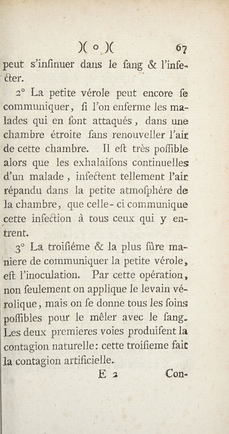 peut s Infirmer dans le fang & l’infe¬ cter. 2° La petite vérole peut encore fe communiquer, fi Ton enferme les ma¬ lades qui en font attaqués, dans une chambre étroite fans renouveller Taie de cette chambre. Il eft très poffibîe alors que les exhalaifons continuelles d’un malade , infectent tellement l’air répandu dans la petite atmofphére de la chambre, que celle - ci communique cette infeétion à tous ceux qui y en¬ trent. 3° La troifiéme & la plus fûre ma¬ niéré de communiquer la petite vérole» eft l’inoculation. Par cette opération» non feulement on applique le levain vé- rolique, mais on fe donne tous les foins poffibles pour le mêler avec le fang. Les deux premières voies produifent la contagion naturelle : cette troifieme fait la contagion artificielle. E 2 Con-