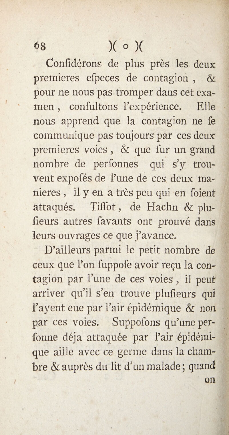 Confidérons de plus près les deux premières efpeces de contagion , & pour ne nous pas tromper dans cet exa¬ men , confultons l’expérience. Elle nous apprend que la contagion ne fe communique pas toujours par ces deux premières voies , & que fur un grand nombre de perfonnes qui s’y trou¬ vent expofés de l’une de ces deux ma¬ niérés , il y en a très peu qui en foient attaqués. TifTot, de Hachn & plu- fieurs autres favants ont prouvé dans leurs ouvrages ce que j’avance. D’ailleurs parmi le petit nombre de ceux que l’on fuppofe avoir reçu la con¬ tagion par l’une de ces voies , il peut arriver qu’il s’en trouve plufieurs qui l’ayent eue par l’air épidémique & non par ces voies. Suppofons qu’une per- fonne déjà attaquée par l’air épidémi¬ que aille avec ce germe dans la cham¬ bre & auprès du lit d’un malade; quand on