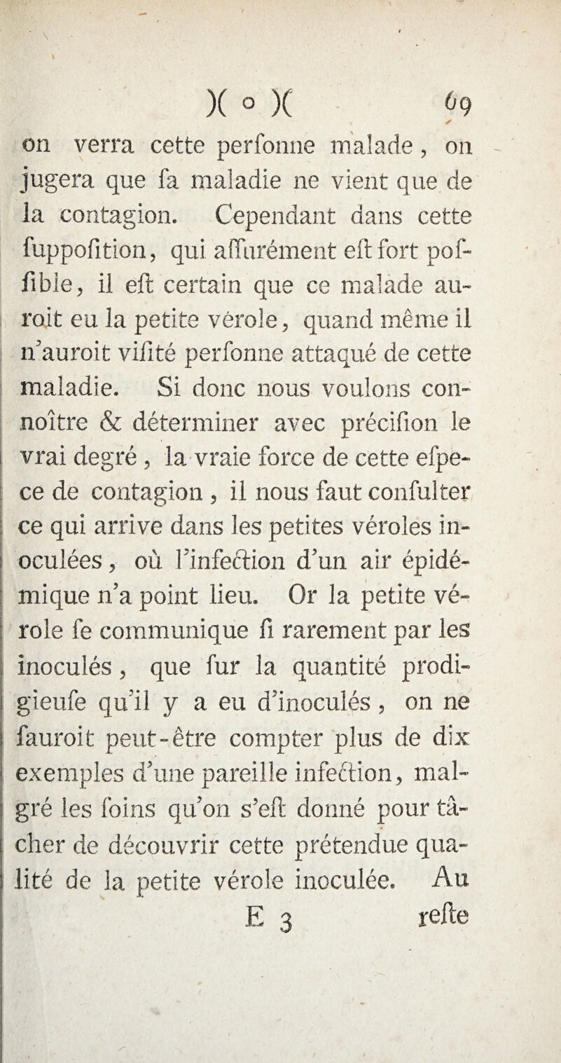 on verra cette perfonne malade, on jugera que fa maladie ne vient que de la contagion. Cependant dans cette fuppofition, qui afiurément eft fort pof- ftbie, il eft certain que ce malade au- roit eu la petite vérole, quand même il n’auroit vifité perfonne attaqué de cette maladie. Si donc nous voulons con- noître & déterminer avec précifion le vrai degré, la vraie force de cette efpe- ce de contagion , il nous faut confulter ce qui arrive dans les petites véroles in¬ oculées , où l’infection d’un air épidé¬ mique n’a point lieu. Or la petite vé¬ role fe communique fi rarement par les inoculés, que fur la quantité prodi- gieufe qu’il y a eu d’inoculés, on ne fauroit peut-être compter plus de dix exemples d’une pareille infection, mal¬ gré les foins qu’on s’eft donné pour tâ¬ cher de découvrir cette prétendue qua- | lité de la petite vérole inoculée. Au E 3 refte