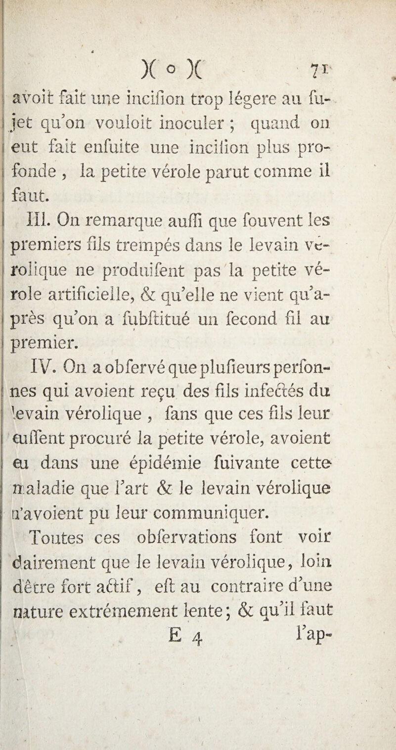 avoit fait une incifion trop légère au fu- jet qu’on vouloit inoculer ; quand on eut fait enfuite une incilion plus pro¬ fonde , la petite vérole parut comme il faut. III. On remarque auffi que fou vent les premiers fils trempés dans le levain ve- rolique ne produifent pas la petite vé¬ role artificielle, & quelle ne vient qu’a- près qu’on a fubftitué un fécond fil au premier. IV. On a obfervé que plufieurs perfon- nés qui a voient reçu des fils infectés du levain vérolique , fans que ces fils leur enflent procuré la petite vérole, avoient eu dans une épidémie fuivante cette maladie que l’art & le levain vérolique a’avoient pu leur communiquer. Toutes ces obfervations font voir dairement que le levain vérolique, loin dêtre fort aftif, eft au contraire d’une nature extrêmement lente ; & qu’il faut E 4 l’ap-