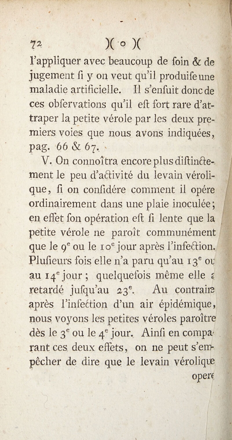l’appliquer avec beaucoup de foin & de jugement fi y on veut qu’il produifeune maladie artificielle. Il s’enfuit donc de ces obfervations qu’il eft fort rare d’at¬ traper la petite vérole par les deux pre¬ miers voies que nous avons indiquées, pag. 66 «St 67. > V. On connoî tra encore plus diftinfte- ment le peu d’aftivité du levain véroli- que, fi on confidére comment il opère ordinairement dans une pîaie inoculée; en effet fon opération eft fi lente que la petite vérole ne paroit communément que le 9e ou le 10e jour après l’infection. Plufieurs fois elle n’a paru qu’au 13e or au 14ejour; quelquefois même elle 1 retardé jufqu’au 23e. Au contraire après l’infeétion d’un air épidémique, nous voyons les petites véroles paraître dès le 3e ou le 4e jour. Ainli en compa¬ rant ces deux effets, on ne peut s’em¬ pêcher de dire que le levain véroliqte opère