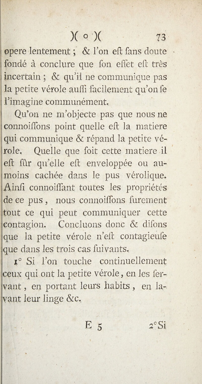 opéré lentement ; & l'on eft fans doute fondé à conclure que l'on effet eft très incertain ; & qu’il ne communique pas la petite vérole aufiî facilement qu’on fe l’imaeine communément. I ' G Qu’on ne m’objecte pas que nous ne connoiffons point quelle eft la matière qui communique & répand la petite vé¬ role. Quelle que foit cette matière il eft fur qu’elle eft enveloppée ou au- moins cachée dans le pus vérolique. Ainfi connoiflant toutes les propriétés de ce pus , nous connoiffons furement tout ce qui peut communiquer cette contagion. Concluons donc & difons que la petite vérole n’eft contagieuiè que dans les trois cas fuivants. i° Si l’on touche continuellement ceux qui ont la petite vérole, en les fer- vant, en portant leurs habits , en la¬ vant leur linge &c.