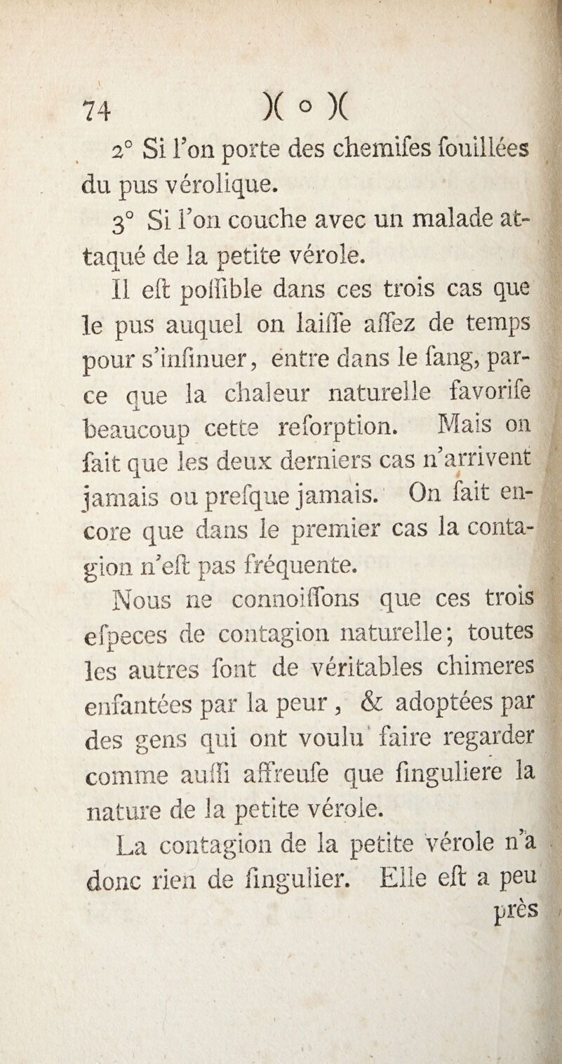 2° Si l’on porte des chemifes fouillées du pus vérolique. 3° Si l’on couche avec un malade at¬ taqué de la petite vérole. ïi eft poffible dans ces trois cas que le pus auquel on laiffe a fiez de temps pour s’infmuer, entre dans le fang, par¬ ce eue la chaleur naturelle favorife X beaucoup cette reforption. Mais on fait que les deux derniers cas n’arrivent jamais ou prefque jamais. On fait en¬ core que dans le premier cas la conta¬ gion n’eft pas fréquente. Nous ne connoilïons que ces trois efpeces de contagion naturelle; toutes les autres font de véritables chimères enfantées par la peur, & adoptées par des gens qui ont voulu faire regarder comme auffi affreufe que finguliere la nature de la petite vérole. La contagion de la petite vérole n’a donc rien de fingulier. Elle eft a peu