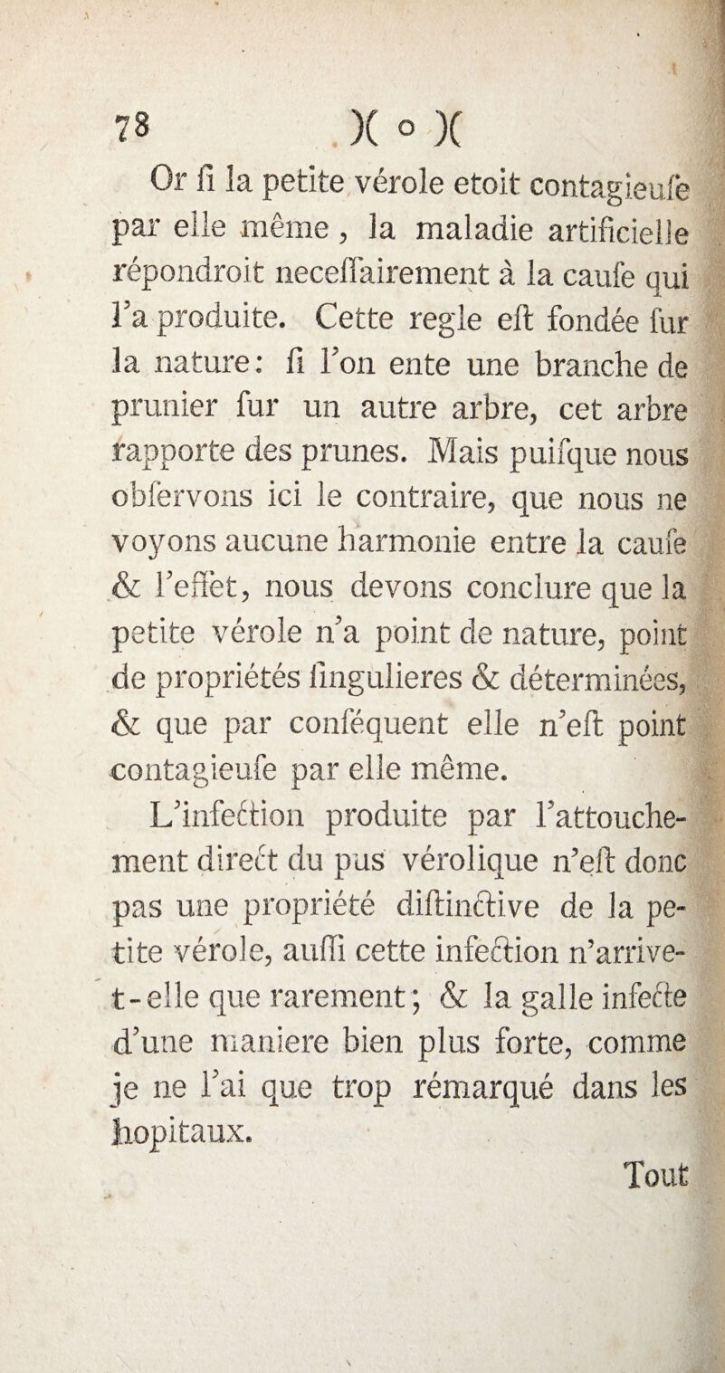 Or fi la petite vérole etoit contagieufe par elle même , la maladie artificielle répondroit neceffairement à la caufe qui la produite. Cette réglé elt fondée fur la nature: fi l’on ente une branche de prunier fur un autre arbre, cet arbre rapporte des prunes. Mais puifque nous obfervons ici le contraire, que nous ne voyons aucune harmonie entre la caufe & l’effet, nous devons conclure que la petite vérole n’a point de nature, point de propriétés iîngulieres & déterminées, & que par conféquent elle n’eft point contagieufe par elle même. L’infection produite par l’attouche¬ ment direét du pus vérolique n’eft donc pas une propriété diftinftive de la pe¬ tite vérole, auffi cette infection n’arrive- t-elle que rarement ; & la galle infecte d’une maniéré bien plus forte, comme je ne l’ai que trop rémarqué dans les hôpitaux. Tout