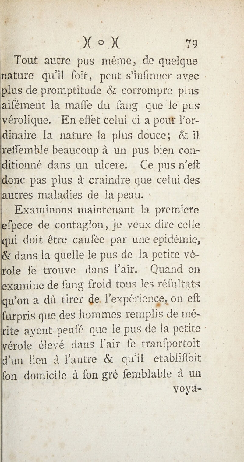 Tout autre pus même, de quelque nature qu'il foit, peut s’infinuer avec plus de promptitude & corrompre plus aifément la malle du fang que le pus vérolique. En effet celui ci a pour l'or¬ dinaire la nature la plus douce ; & il reffembJe beaucoup à un pus bien con¬ ditionné dans un ulcéré. Ce pus n’eft donc pas plus à craindre que celui des autres maladies de la peau. > Examinons maintenant la première efpece de contagion, je veux dire celle qui doit être caufée par une épidémie, & dans la quelle le pus de la petite vé¬ role le trouve dans l’air. Quand on examine de fang froid tous les réfultats qu’on a dû tirer de l’expérience, on eft furpris que des hommes remplis de mé¬ rite ayent penfé que le pus de la petite vérole élevé dans l’air fe tranfportoit d’un lieu à l’autre & qu’il établirait fon domicile à fon gré femblable à un voya-