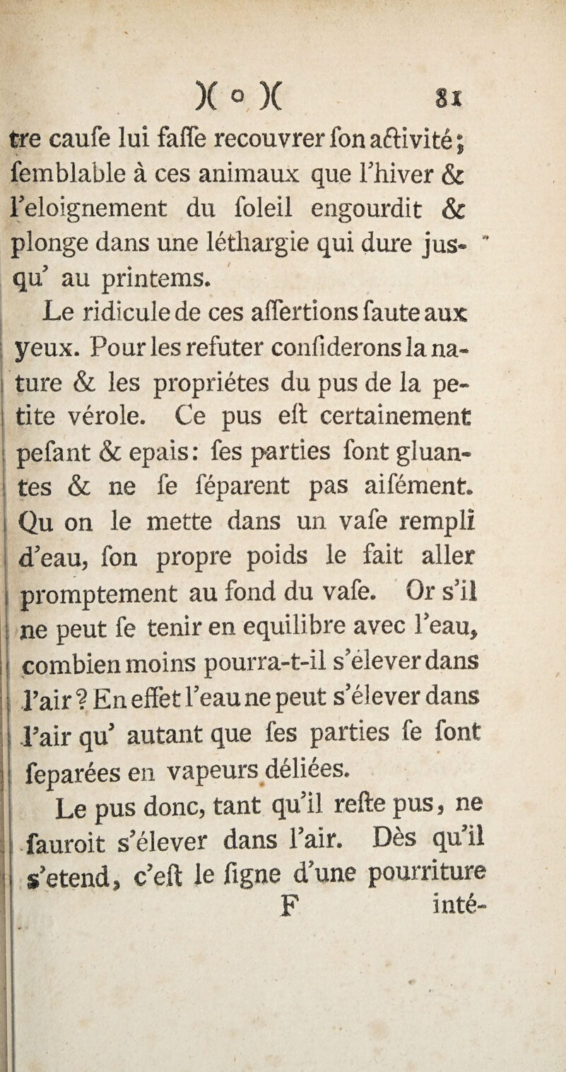 tre caufe lui fafle recouvrer fon activité ; femblable à ces animaux que l’hiver & l’eloignement du foleil engourdit & plonge dans une léthargie qui dure jus-  qu’ au printems. Le ridicule de ces affermions faute aux yeux. Pour les réfuter confiderons la na¬ ture & les propriétés du pus de la pe¬ tite vérole. Ce pus eh certainement pefant & épais: fes parties font gluan¬ tes & ne fe féparent pas aifément. Qu on le mette dans un vafe rempli d’eau, fon propre poids le fait aller promptement au fond du vafe. Qr s’il ne peut fe tenir en équilibré avec l’eau» | combien moins pourra-t-il s’élever dans Pair ? En effet l’eau ne peut s’élever dans l’air qu’ autant que fes parties fe font feparées en vapeurs déliées. Le pus donc, tant qu’il refte pus, ne fauroit s’élever dans l’air. Dès qu’il s’étend» c’eft le figue d’une pourriture F inté- j