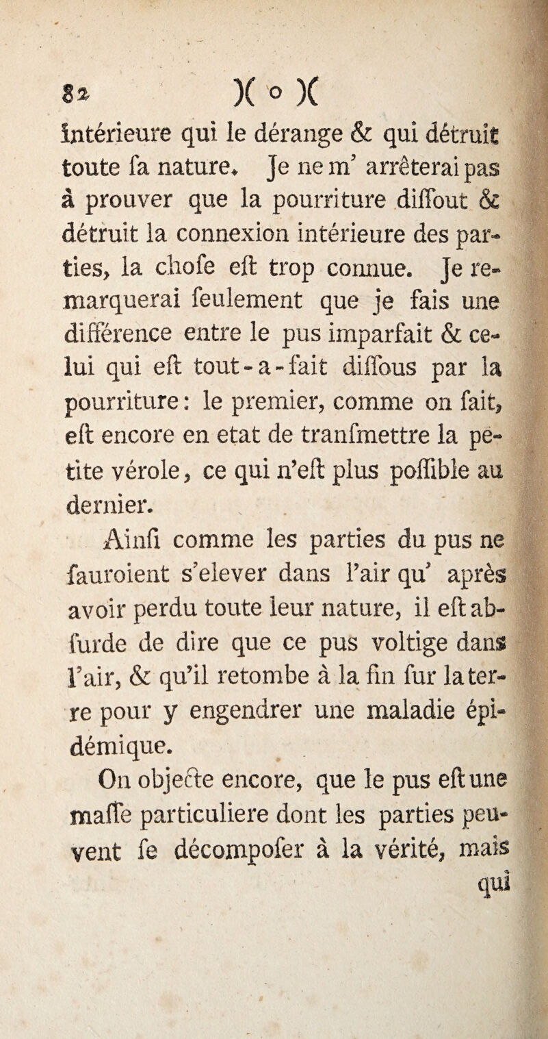 8* X ° X intérieure qui le dérange & qui détruit toute fa nature* Je ne m’ arrêterai pas à prouver que la pourriture diffout & détruit la connexion intérieure des par¬ ties, la chofe eft trop connue. Je re¬ marquerai feulement que je fais une différence entre le pus imparfait & ce¬ lui qui eft tout-a-fait dilfous par la pourriture : le premier, comme on fait, eft encore en état de tranfmettre la pe¬ tite vérole, ce qui n’eft plus poffible au dernier. Ainfi comme les parties du pus ne fauroient s’elever dans l’air qu après avoir perdu toute leur nature, il eft ab- furde de dire que ce pus voltige dans l’air, & qu’il retombe à la fin fur la ter¬ re pour y engendrer une maladie épi¬ démique. On objeéte encore, que le pus eft une maffe particulière dont les parties peu¬ vent fe décompofer à la vérité, mais qui
