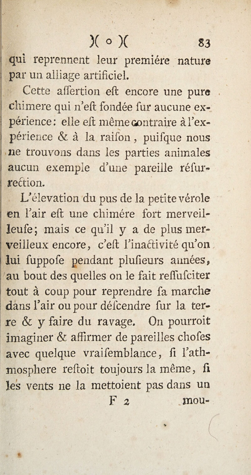 }( o X 33 qui reprennent leur première nature par un alliage artificiel. Cette affertion eft encore une pure chimere qui n’eft fondée fur aucune ex¬ périence : elle eft même contraire à l’ex¬ périence & à la raifon, puifque nous ne trouvons dans les parties animales aucun exemple d’une pareille réfur- i redtion. L’élévation du pus de la petite vérole en l’air eft une chimère fort merveil- leufe ; mais ce qu’il y a de plus mer¬ veilleux encore, c’eft l’inaftivité qu’on lui fuppofe pendant plufieurs années» au bout des quelles ou le fait reffufciter tout à coup pour reprendre fa marche dans l’air ou pour défcendre fur la ter¬ re & y faire du ravage. On pourrait imaginer & affirmer de pareilles chofes avec quelque vraifemblance, fi l’ath- mosphere reftoit toujours la même, fi les vents ne la mettaient pas dans un F 2 mou-