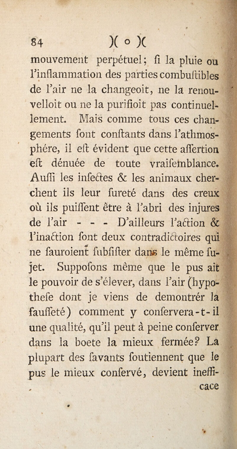 mouvement perpétuel; fi la pluie ou l’inflammation des parties combultibles de l’air ne la ch angeoit, ne la renou- velloit ou ne la purifioit pas continuel¬ lement. Mais comme tous ces chan¬ gements font confiants dans l’athmos- phére, il eft évident que cette aflértion efl dénuée de toute vraifemblance. Audi les infeftes & les animaux cher¬ chent ils leur fureté dans des creux où ils puiflent être à l’abri des injures de l’air - - - D’ailleurs Faction & l’inaétion font deux contradictoires qui ne fauroient fubfifter dans le même fu- jet. Suppofons même que le pus ait le pouvoir de s’élever, dans l’air (hypo- thefe dont je viens de demontrér la fauffeté) comment y confervera -1 - il une qualité, qu’il peut à peine conferver dans la boete la mieux fermée ? La * plupart des favants foutiennent que le pus le mieux confervé, devient ineffi¬ cace * * 1 lu fl»