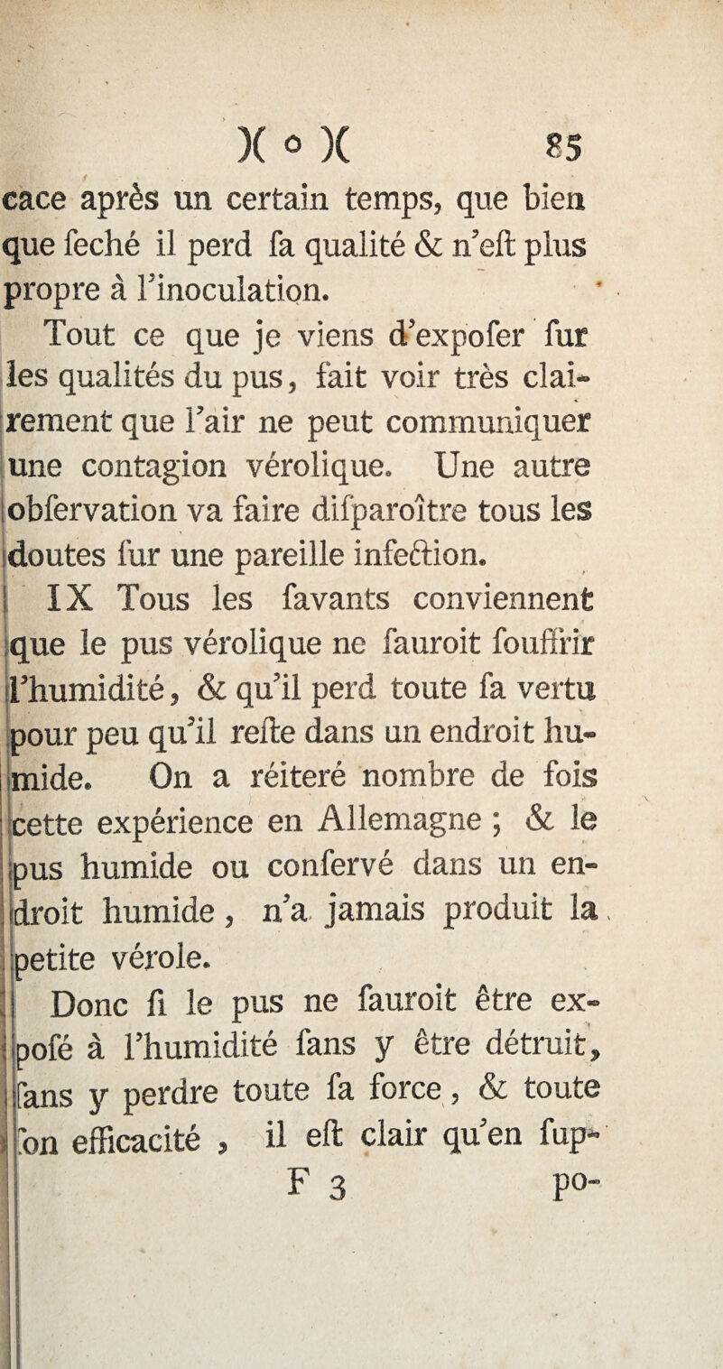 cace après un certain temps, que bien que feché il perd fa qualité & n’elt plus propre à Tinoculation. Tout ce que je viens d’expo fer fur les qualités du pus, fait voir très clai¬ rement que l’air ne peut communiquer une contagion vérolique. Une autre obfervation va faire difparoître tous les doutes fur une pareille infeftion. ! IX Tous les favants conviennent que le pus vérolique ne fauroit fouffrir l’humidité, & qu’il perd toute fa vertu pour peu qu’il relie dans un endroit hu¬ mide. On a réitéré nombre de fois cette expérience en Allemagne ; & le pus humide ou confervé dans un en¬ droit humide, n’a. jamais produit la. petite vérole. Il Donc fi le pus ne fauroit être ex- pofé à l’humidité fans y être détruit. Tans y perdre toute fa force, & toute fon efficacité , il eft clair qu’en fup- F 3 po~