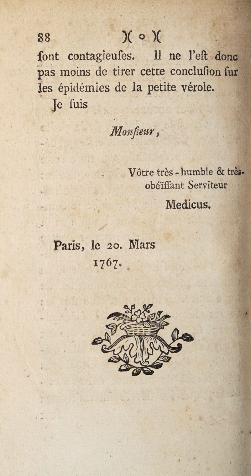/ 88 )( ® X font contagieufes. 11 ne Feft donc pas moins de tirer cette conclufion fur les épidémies de la petite vérole. Je fuis Monfiem Vôtre très-humble & très» obéïffant Serviteur Medicus. Paris, le 20. Mars 1767.