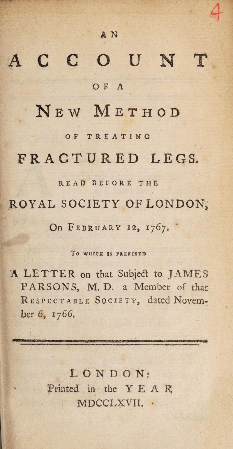 ACCOUNT O F A New Method p-.yw? v1 OF TREATING 1 » FRACTURED LEGS. READ BEFORE THE ROYAL SOCIETY OF LONDON, On February 12, 1767, To WHICH IS PREFIXED A LETTER on that Subject to JAMES PARSONS, M. D. a Member of that Respectable Society, dated Novem¬ ber 6, 1766, LONDON: Printed in the YEAR MDCCLXVII. •