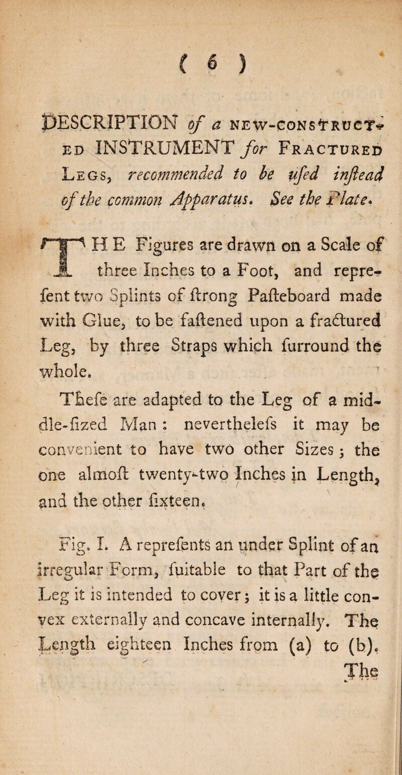 Description of a new-construct¬ ed INSTRUMENT for Fractured Legs, recommended to be ufed injlead of the common Apparatus. See the Plate* r H E Figures are drawn on a Scale of JL three Inches to a Foot, and repre- fent two Splints of ftrong Pafteboard made with Glue, to be fattened upon a fradlured Leg, by three Straps which furround the whole, Thefe are adapted to the Leg of a mid- dle-fized Man : neverthelefs it may be convenient to have two other Sizes; the one almoft twenty^two Inches in Length, and the other fixteen. Fig, L A reprefents an under Splint of an irregular Form, fuitable to that Part of the Leg it is intended to cover; it is a little con¬ vex externally and concave internally. The Length eighteen Inches from (a) to (b),