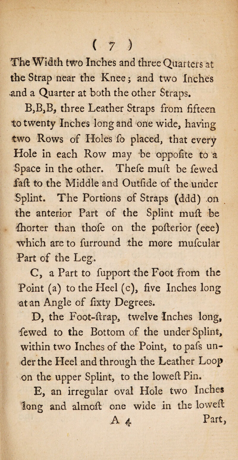 ( 7 ) The Width two Inches and three Quarters at the Strap near the Knee; and two Inches and a Quarter at both the other Straps, B,B,B, three Leather Straps from fifteen to twenty Inches long and one wide, having two Rows of Holes fo placed, that every Hole in each Row may be oppofite to a Space in the other. Thefe mu ft be fewed faft to the Middle and Outfide of the under Splint. The Portions of Straps (ddd) on the anterior Part of the Splint muft be Shorter than thofe on the pofterior (eee) which are to furround the more mufcular Part of the Leg. C, a Part to fupport the Foot from the Point (a) to the Heel (c), five Inches long at an Angle of fixty Degrees. D, the Foot-ftrap, twelve Inches long, fewed to the Bottom of the under Splint, within two Inches of the Point, to pafs un¬ der the Heel and through the Leather Loop on the upper Splint, to the loweft Pin. E, an irregular oval Hole two Inches long and almoft one wide in the loweft A 4 Part,