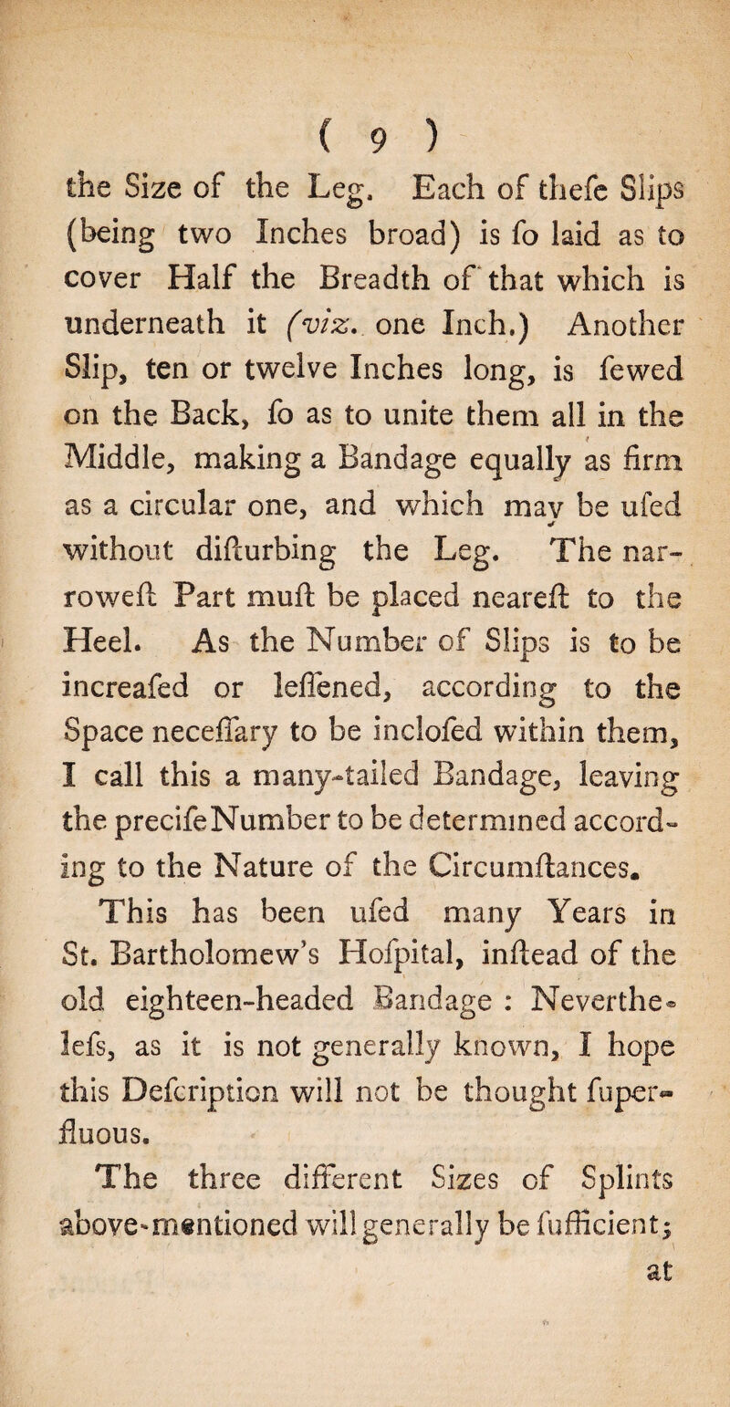 the Size of the Leg. Each of fchefe Slips (being two Inches broad) is fo laid as to cover Half the Breadth of that which is underneath it (viz. one Inch,) Another Slip, ten or twelve Inches long, is fewed on the Back, fo as to unite them all in the t Middle, making a Bandage equally as firm as a circular one, and which mav be ufed «r without diflurbing the Leg. The nar¬ rowed: Part muft be placed neared: to the Heel. As the Number of Slips is to be increafed or leflened, according to the Space neceflary to be inclofed within them, I call this a many-tailed Bandage, leaving the precifeNumber to be determined accord¬ ing to the Nature of the Circumftances. This has been ufed many Years in St. Bartholomew’s Hofpital, inftead of the old eighteen-headed Bandage : Neverthe® lefs, as it is not generally known, I hope this Defcription will not be thought fuper- fluous. The three different Sizes of Splints above-mentioned will generally be Sufficient; at