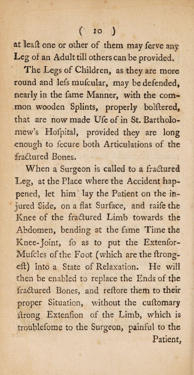 at leaft one or other of them may ferve any Leg of an Adult till others can be provided. The Legs of Children, as they are more round and lefs mufcular, may be defended, nearly in the fame Manner, with the com¬ mon wooden Splints, properly boiftered, that are now made Ufe of in St. Bartholo¬ mew's Hofpital, provided they are long enough to fecure both Articulations of the fractured Bones. P/hen a Surgeon is called to a fradured Leg, at the Place where the Accident hap¬ pened, let him lay the Patient on the in¬ jured Side, on a flat Surface, and raife the Knee of the fradured Limb towards the Abdomen, bending at the fame Time the Knee-joint, fo as to put the Extenfor- Mufcles of the Foot (which are the ftrong- eft) into a State of Relaxation. He will then be enabled to replace the Ends of the fradured Bones, and reftore them to their proper Situation, without the cuftomary ftrong Extenflon of the Limb, which is troublefome to the Surgeon, painful to the Patient,