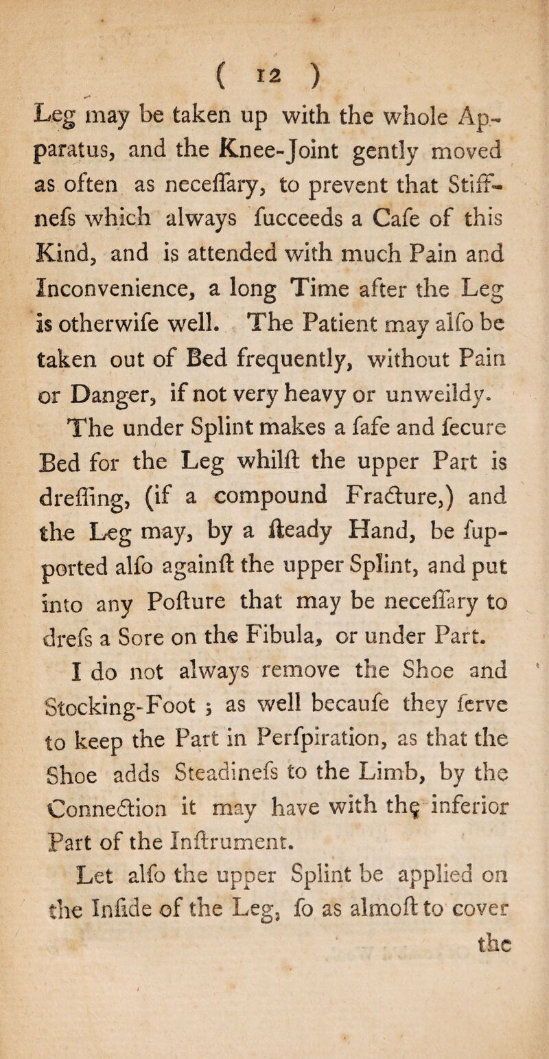 Leg may be taken up with the whole Ap¬ paratus, and the Knee-Joint gently moved as often as neceffary, to prevent that Stiff- nefs which always fucceeds a Cafe of this Kind, and is attended with much Pain and Inconvenience, a long Time after the Leg is otherwife well. The Patient may alfo be * taken out of Bed frequently, without Pain or Danger, if not very heavy or unweildy. The under Splint makes a fafe and fecure Bed for the Leg whilit the upper Part is dreffing, (if a compound Fradture,) and the Leg may, by a Heady Hand, be fup- ported alfo againft the upper Splint, and put into any Pofture that may be neceffary to drefs a Sore on the Fibula, or under Part. I do not always remove the Shoe and Stocking-Foot ; as well becaufe they ferve to keep the Part in Perfpiration, as that the Shoe adds Steadinefs to the Limb, by the Conne&ion it may have with the inferior * Part of the Inftrument. Let alfo the upper Splint be applied on the Infide of the Leg} fo as almoft to cover