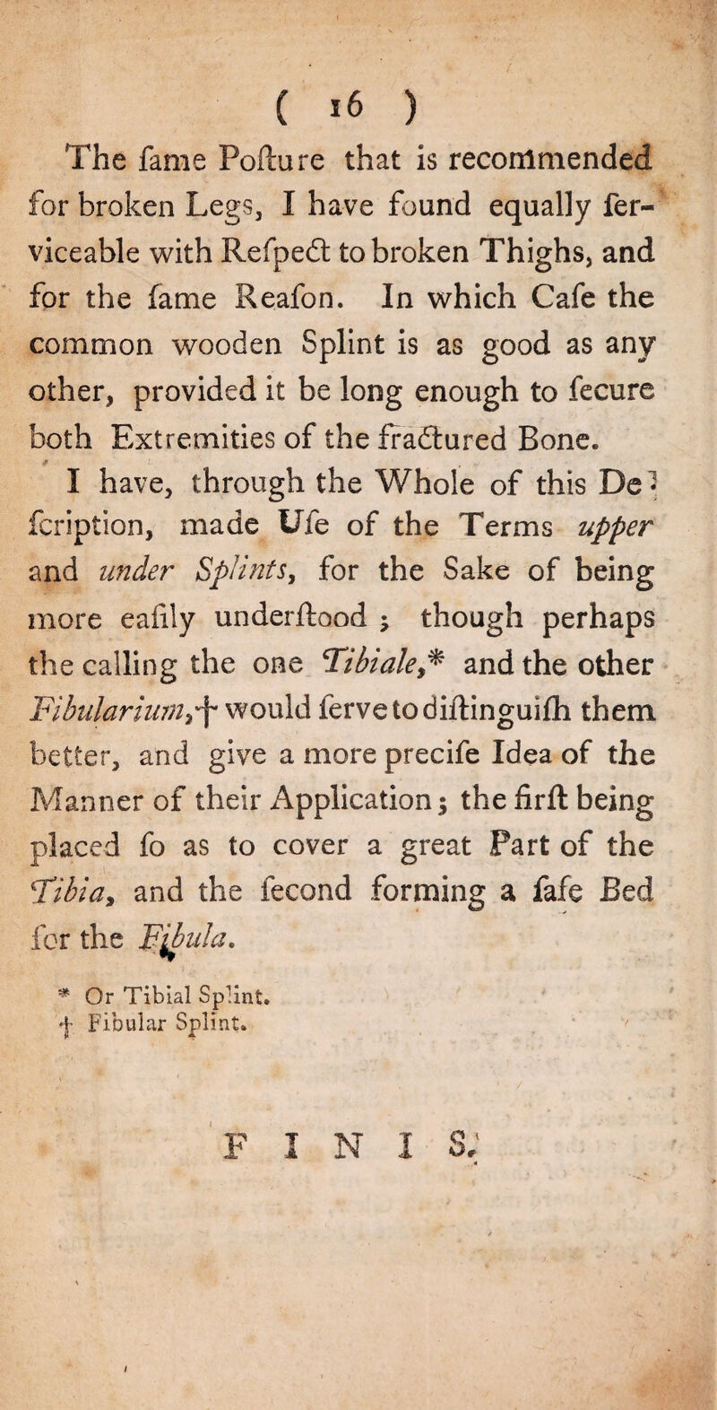 The fame Poflure that is recommended for broken Legs, I have found equally fer- viceable with Refpedt to broken Thighs, and for the fame Reafon. In which Cafe the common wooden Splint is as good as any other, provided it be long enough to fecure both Extremities of the fradtured Bone. I have, through the Whole of this De« fcription, made Ufe of the Terms upper and under Splints, for the Sake of being more eafily underftood ; though perhaps the calling the one Tibialeand the other Fibulariunii'f would fervetodiftinguifh them better, and give a more precife Idea of the Manner of their Application; the firft being placed fo as to cover a great Part of the Tibia, and the fecund forming a fafe Bed for the Fibula. * Or Tibial Splint. Fibular Splint. f i N i s; I
