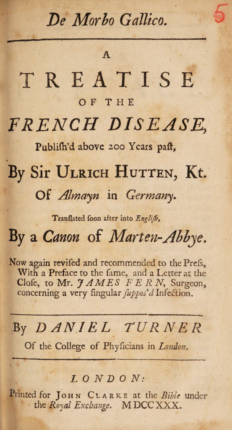 De Morbo Gallico. A TREATISE O F T H E FRENCH DISEASE, Publifii’d above 200 Years paft. By Sir Ulrich Hutten, Kt. Of Almayn in Germany. Tranflated foon after into EngHJh, By a Canon of Marten-Abbje. Now again revifed and recommended to the Prels, With a Preface to the fame, and a Letter at the Clofe, to Mr. JAMES FERN, Surgeon^ concerning a very lingular fuppos'd Infection. By DANIEL TURNER Of the College of Phyficians in London. LONDON: Printed for John Clarke at the Bible under the Royal Exchange, M DCC XXX,