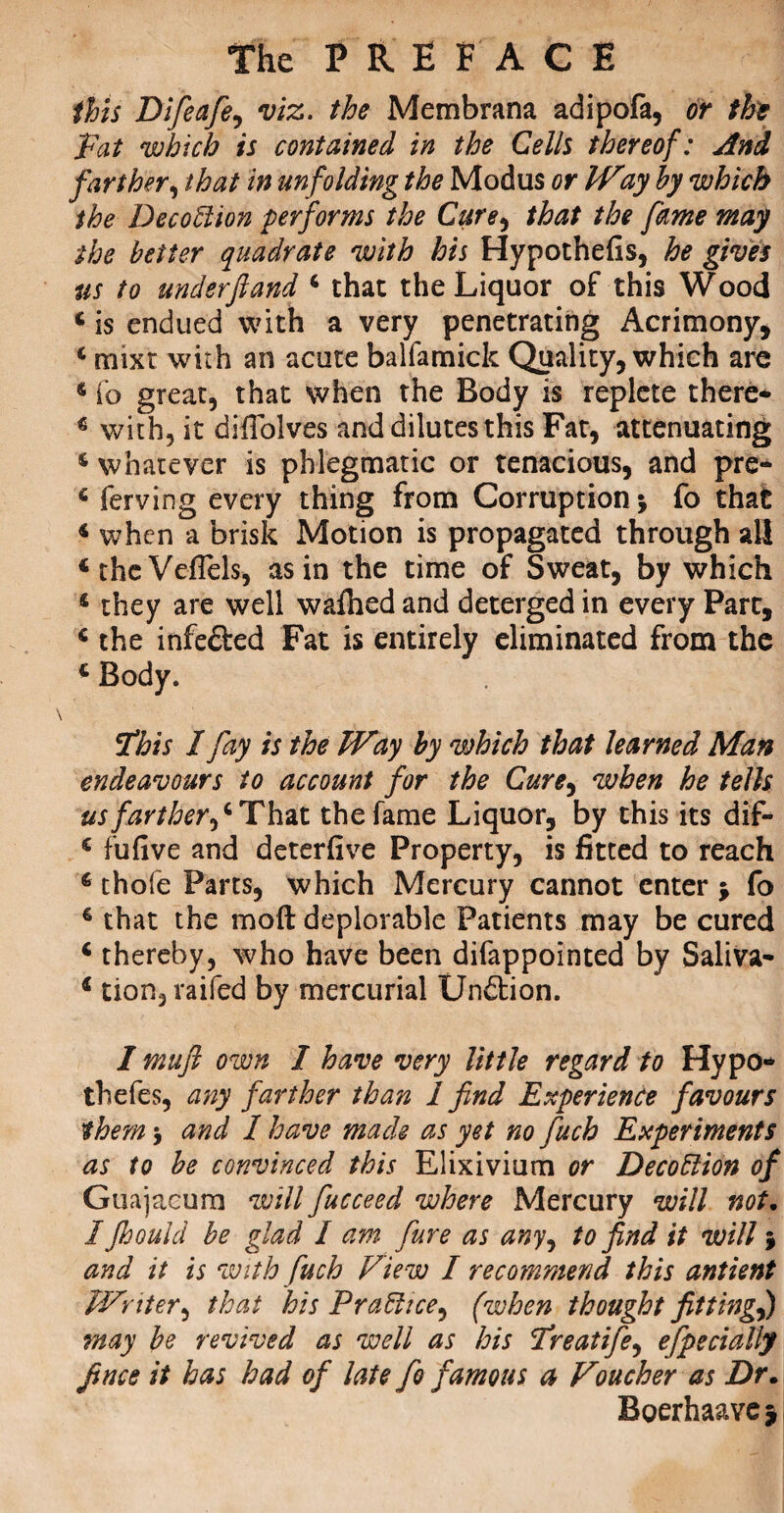 this Difeafe, viz. the Membrana adipofa, or tht Fat which is contained in the Cells thereof: And farther, that in un folding the Modus or IVay by which the Decoftion performs the Cure9 that the fame may the better quadrate with his Hypothefis, he gives us to under ft and 4 chat the Liquor of this Wood 4 is endued with a very penetrating Acrimony, 4 mixt with an acute balfamick Quality, which are 4 fo great, that when the Body is replete there- 4 with, it diffolves and dilutes this Fat, attenuating 4 whatever is phlegmatic or tenacious, and pre- 4 ferving every thing from Corruption 5 fo that 4 when a brisk Motion is propagated through all 4thcVeflels, as in the time of Sweat, by which 4 they are well wafhed and deterged in every Part, 4 the infe&ed Fat is entirely eliminated from the 4 Body. ithis I fay is the Way by which that learned Man endeavours to account for the Cure9 when he tells us farther ,4 That the fame Liquor, by this its dip- 4 fufive and deterfive Property, is fitted to reach 4 thofe Parts, which Mercury cannot enter > fo 4 that the molt deplorable Patients may be cured 4 thereby, who have been difappointed by Saliva- 4 tion, raifed by mercurial Undtion. I muft own I have very little regard to Hypo* thefes, any farther than 1 find Experience favours them -j and I have mack as yet no fuch Experiments as to be convinced this Elixivium or Decoftion of Guajacum will fucceed where Mercury will not. / Jhould be glad I am fare as any, to find it will j and it is with fuch View I recommend this antient Writer, that his Praftice^ (when thought fittingf) may be revived as well as his Freatife, efpecially Jince it has had of late fo famous a Voucher as Dr. Boerhaave*