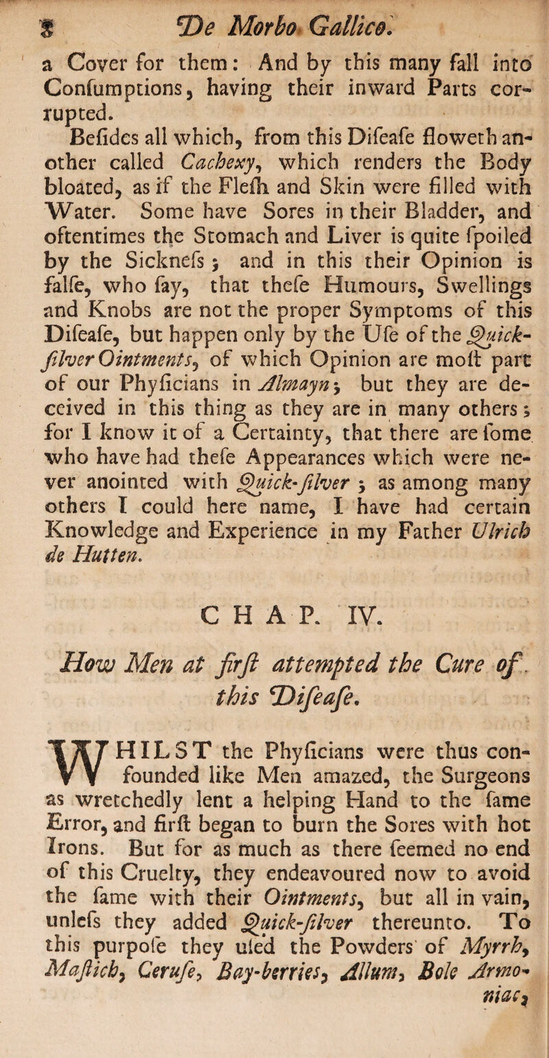 a Cover for them: And by this many fall into Confumptions, having their inward Parts cor¬ rupted. Befides all which, from this Difeafe floweth an¬ other called Cachexy, which renders the Body bloated, as if the FleOi and Skin were filled with Water. Some have Sores in their Bladder, and oftentimes the Stomach and Liver is quite fpoiled by the Sicknefs; and in this their Opinion is falfe, who fay, that thefe Humours, Swellings and Knobs are not the proper Symptoms of this Difeafe, but happen only by the Ufe of the jQuick- filver Ointments, of which Opinion are molt part of our Phylicians in Almayn^ but they are de¬ ceived in this thing as they are in many others; for I know it of a Certainty, that there are lome who have had thefe Appearances which were ne¬ ver anointed with §)uick-filver 5 as among many others I could here name, I have had certain Knowledge and Experience in my Father Ulrich de Hut ten. CHAP. IV. How Men at fir ft attempted the Cure of this ^Difeafe, WHILST the Phylicians were thus con¬ founded like Men amazed, the Surgeons as wretchedly lent a helping Hand to the fame Error, and firll began to burn the Sores with hot Irons. But for as much as there feemed no end of this Cruelty, they endeavoured now to avoid the fame with their Ointments, but all in vain, unlcfs they added Quick-JUver thereunto. To this purpofe they uie’d the Powders' of Myrrh, Mafticb, Cerufe, Bay-herties, AUum, Bole Armo* niaci