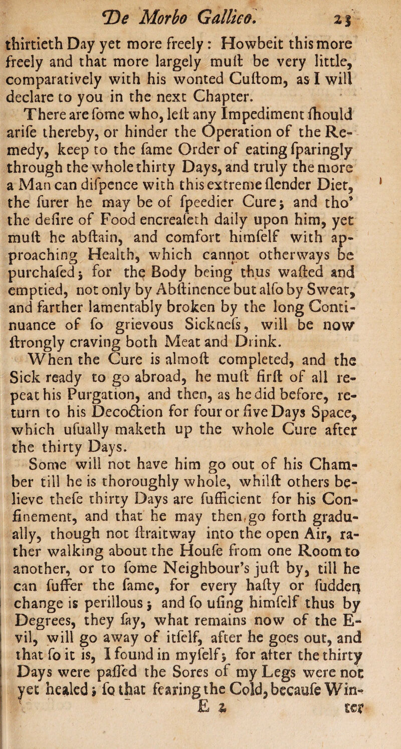 thirtieth Day yet more freely : Howbeit this more freely and that more largely mult be very little, comparatively with his wonted Cuftom, as I will declare to you in the next Chapter. There are fome who, leit any Impediment fhould arife thereby, or hinder the Operation of the Re¬ medy, keep to the fame Order of eating fparingly through the whole thirty Days, and truly the more a Man can difpence with this extreme (lender Diet, the furer he may be of fpeedier Cure; and tho’ the defire of Food encreafeth daily upon him, yet mult he abltain, and comfort himfelf with ap¬ proaching Health, which cannot otherways be purchafed; for the Body being thus wafted and emptied, not only by Abftinence but alfo by Sweat, and farther lamentably broken by the long Conti¬ nuance of fo grievous Sicknefs, will be now* ilrongly craving both Meat and Drink. When the Cure is almoft completed, and the Sick ready to go abroad, he mult firft of all re¬ peat his Purgation, and then, as he did before, re¬ turn to his Decodtion for four or five Days Space, which ufually maketh up the whole Cure after the thirty Days. Some will not have him go out of his Cham¬ ber till he is thoroughly whole, whilft others be¬ lieve thefe thirty Days are fufficient for his Con¬ finement, and that he may thenfgo forth gradu¬ ally, though not ftraitway into the open Air, ra¬ ther walking about the Houfe from one Room to another, or to fome Neighbour’s juft by, till he can fuffer the fame, for every hafty or fuddeq I change is perillous; and fo ufing himfelf thus by Degrees, they fay, what remains now of the E- vil, will go away of itfelf, after he goes out, and that foit is, I found in myfelf; for after the thirty Days were palled the Sores of my Legs were not ; yet healed» fo that fearing the Cold, becaufe Win- E a kv