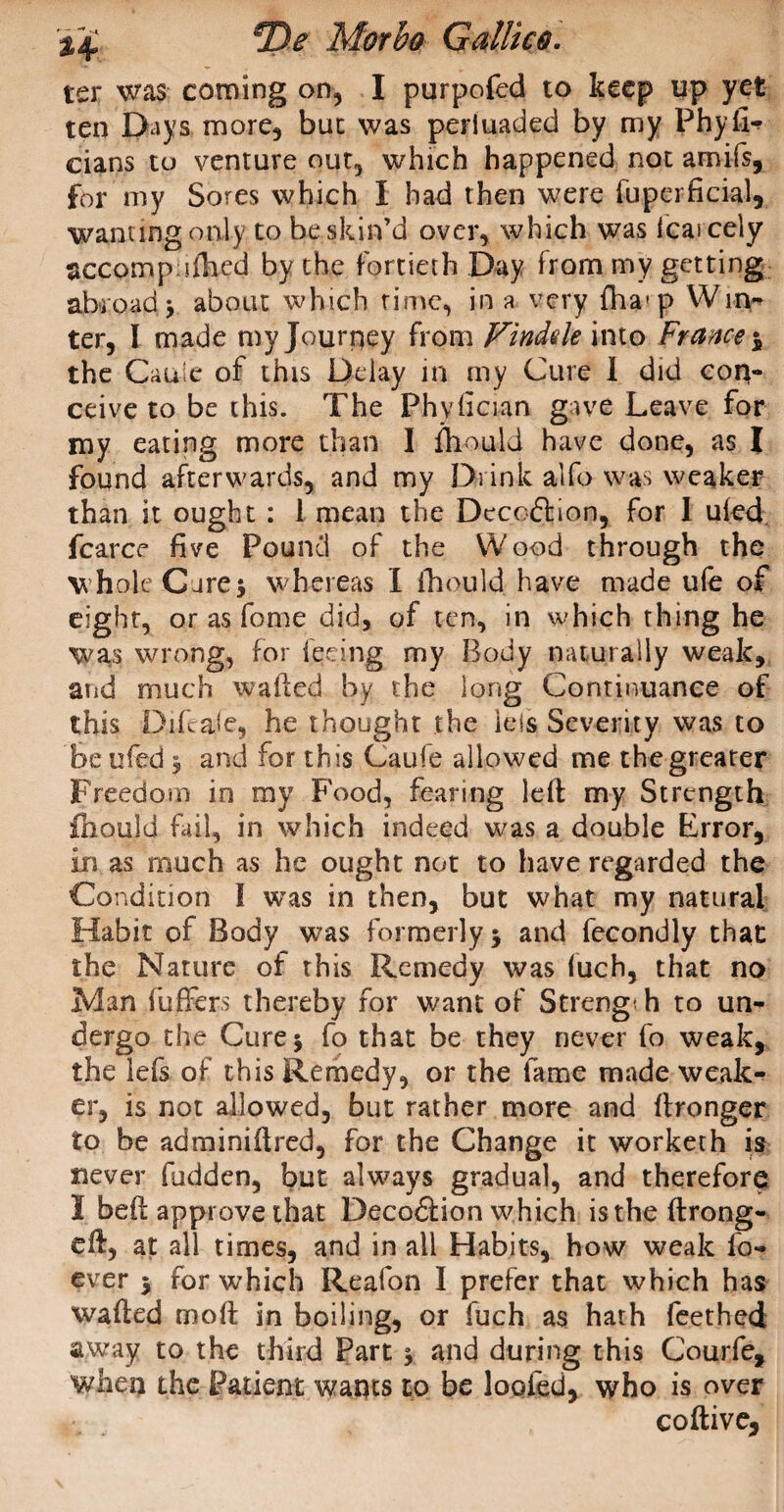 ter was coming on, I purpofed to keep up yet ten Days more, but was perluaded by my Physi¬ cians to venture out, which happened not amifs, for my Sores which I had then were Superficial, wanting only to be skin’d over, which was icaicely accomp iihed by the fortieth Day from my getting abroad y about which rime, in a very fha(p Win¬ ter, I made my Journey from Findele into France $ the Cauie of this Delay in my Cure I did con¬ ceive to be this. The Phyfician gave Leave for my eating more than I fhould have done, as I found afterwards, and my Drink alfo was weaker than it ought : 1 mean the Deco&ion, for 1 ukd fcarce five Pound of the Wood through the whole Gure$ whereas I fhould have made ufe of eight, or as fome did, of ten, in which thing he was wrong, for feeing my Body naturally weak, and much waded by the long Continuance of this Difeafe, he thought the iels Severity was to be iifed 5 and for this Caufe allowed me the greater Freedom in my Food, fearing left my Strength fhould fail, in which indeed was a double Error, in as much as he ought not to have regarded the Condition I was in then, but what my natural Habit of Body was formerly $ and fecondly that the Nature of this Remedy was fuch, that no Man fuffers thereby for want of Streng; h to un¬ dergo the Cure 3 fo that be they never fo weak, the lefs of this Remedy, or the fame made weak¬ er, is not allowed, but rather more and ftronger to be adminiftred, for the Change it workerh is never hidden, but always gradual, and therefore I beft approve that Decoftion which is the ftrong- eft, at all times, and in all Habits, how weak fo- ever 5 for which Reafon I prefer that which has wafted moft in boiling, or fuch as hath feethed away to the third Part 3 and during this Courfe, when the Patient wants to be loofed, who is over coftive.