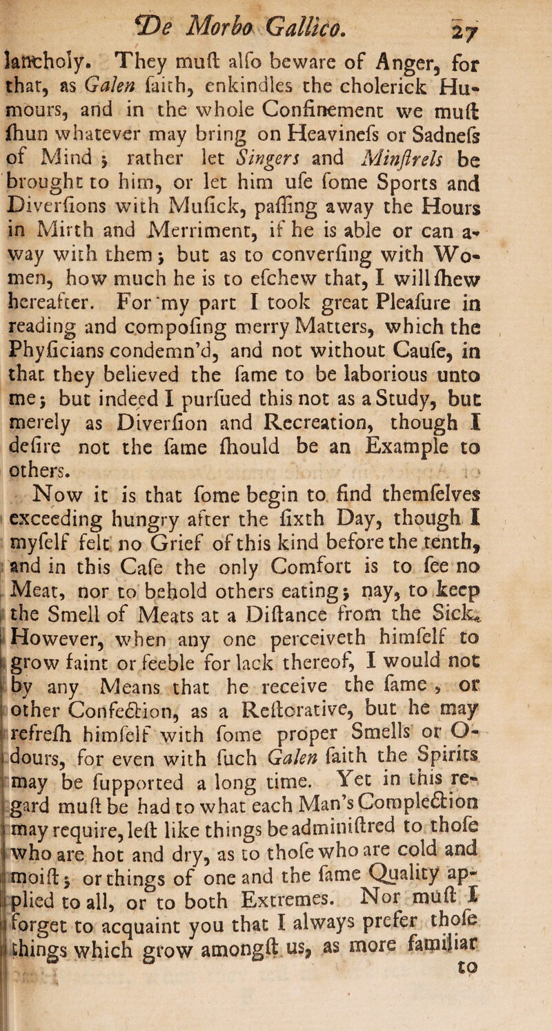 kfitholy. They mu ft alfo beware of Anger, for that, as Galen faith, enkindles the cholerick Hu¬ mours, and in the whole Confinement we muft fhun whatever may bring on Heavinefs or Sadnels of Mind j rather let Singers and Minftrels be brought to him, or let him ufe feme Sports and Diverfions with Mufick, paffing away the Hours in Mirth and Merriment, if he is able or can a- way with them •, but as to converfing with Wo¬ men, how much he is to efehew that, I wiliftiew hereafter. For my part I took great Pleafure in reading and compofing merry Matters, which the Phyficians condemn’d, and not without Caufe, in that they believed the fame to be laborious unto me$ but indeed I purfued this not as a Study, buc merely as Diverfion and Recreation, though I delire not the fame ftiould be an Example to others. Now it is that fome begin to find themfelves exceeding hungry after the fixth Day, though I myfelf felt no Grief of this kind before the tenth, and in this Cafe the only Comfort is to fee no Meat, nor to behold others eating j nay, to keep the Smell of Meats at a Diftance from the Sick* I However, when any one perceiveth himfelf to 1 grow faint or feeble for lack thereof, I would not by any Means that he receive the fame , or I other Confedtion, as a Reftorative, but he may refrefii himfelf with fome proper Smells or O- 1 dours, for even with fuch Galen faith the Spirits fcmay be fupported a long time. Yet in this re- ; gard muft be had to what each Man’s Gompledbion i may require, left like things beadminiftred to thole I who are hot and dry, as to thofe who are cold and i moift* or things of one and the fame Quality ap¬ plied to all, or to both Extremes. Nor muft I forget to acquaint you that I always prefer thofe n things which grow atnongft us, as more familiar