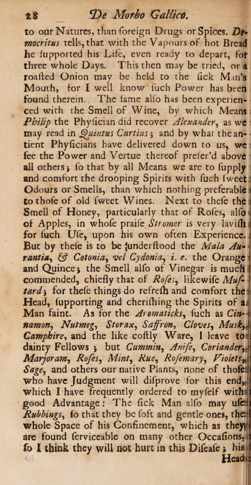 tt cDe Morbo GalUctK to our Natures, than foreign Drugs or Spices. De* mocritus tells, that with the Vapours of hot Bread he fupported his Life, even ready to depart, for three whole Days. This then may be tried, or a roafted Onion may be held to the fick Man’s Mouth, for I well know fuch Power has been found therein. The fame alfo has been experien¬ ced with the Smell of Wine, by which Means Philip the Phyfician did recover Alexander, as we may read in Quintus Curtins5 and by whar thean- tient Phyficians have delivered down to us, we fee the Power and Vertue thereof prefer’d above all others > fo that by all Means we are to fupply j and comfort the drooping Spirits with fuch fweet Odours or Smells, than which nothing preferable 1 tothofe of old fweet Wines. Next to thefe the j Smell of Honey, particularly that of Rofes, alfo J of Apples, in whofe praife Stromer is very lavifh 3 for fuch Ufe, upon his own often Experience, j But by thefe is to be junderftood the Mala Au- rantia, £5? Cotonia, vel Cydonia, i. e. the Orange j and Quincej the Smell alfo of Vinegar is much J commended, chiefly that of Rofes, likewife Muf f tard> for thefe things do refrefh and comfort the 1 Head, (upporting and cherifhing the Spirits of ai Man faint. As for the Aromaticks, fuch as Cin+i namon, Nutmeg, 8 tor ax. Saffron, Clove j, Muskf\ Camphire, and the like coftly Ware, I leave toil dainty Fellows } but Cummin, Anife, Coriander Marjoram, Rofes, Mint, Rue^ Rofemary, Violets Sage, and others our native Plants, none of thoferf who have Judgment will difprove for this ends{ which I have frequently ordered to myfelf withri good Advantage: The fick Man alfo may ufdi Rubbings, fo that they be foft and gentle ones, the 1 whole Space of his Confinement, which as theypn are found ferviceable on many other Occafionsjil fo I think they will not hurt in this Difeafe} his i < Head is