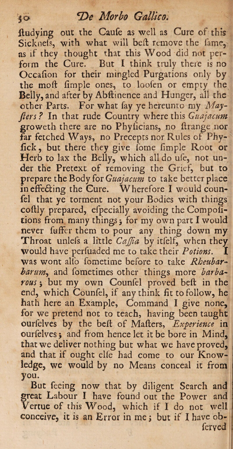 ftudying out the Caufe as well as Cure of this Sicknefs, with what will bell remove the fame, as if they thought that this Wood did not per¬ form the Cure. But I think truly there is no Occafion for their mingled Purgations only by the moft fimple ones, to loofen or empty the Belly, and after by Abftmence and Hunger, all the other Parts. For what fay ye hereunto my May- fters ? In that rude Country where this Guajacum groweth there are no Pbyficians, no flrange nor far fetched Ways, no Precepts nor Rules of Phy- fick, but there they give fame fimple Root or Herb to lax the Belly, which all do ufe, not un¬ der the Pretext of removing the Grief, but to prepare the Body for Guajacum to take better place ineffedting the Cure. Wherefore I would coun- fel that ye torment not your Bodies with things coftly prepared, efpecially avoiding the Compofi- tions from many things j for my own part I would never fuffer them to pour any thing down my Throat unlefs a little CaJJia by itfelf, when they would have perfuaded me to take their Potions. I was wont alto fometime before to take Rheubar- barum, and fometimes other things more barba¬ rous 5 but my own Counfel proved beft in the end, which Counfel, if any think fit to follow, he hath here an Example, Command I give none, for we pretend not to teach, having been taught ourfelves by the beft of Mafters, Experience in ourfelves* and from hence let it be bore in Mind, that we deliver nothing but what we have proved, and that if ought elfe had come to our Know¬ ledge, we would by no Means conceal it from y°u. But feeing now that by diligent Search and great Labour I have found out the Power and Vertue of this Wood, which if I do not well conceive, it is an Error in me; but if I have ob- ferved