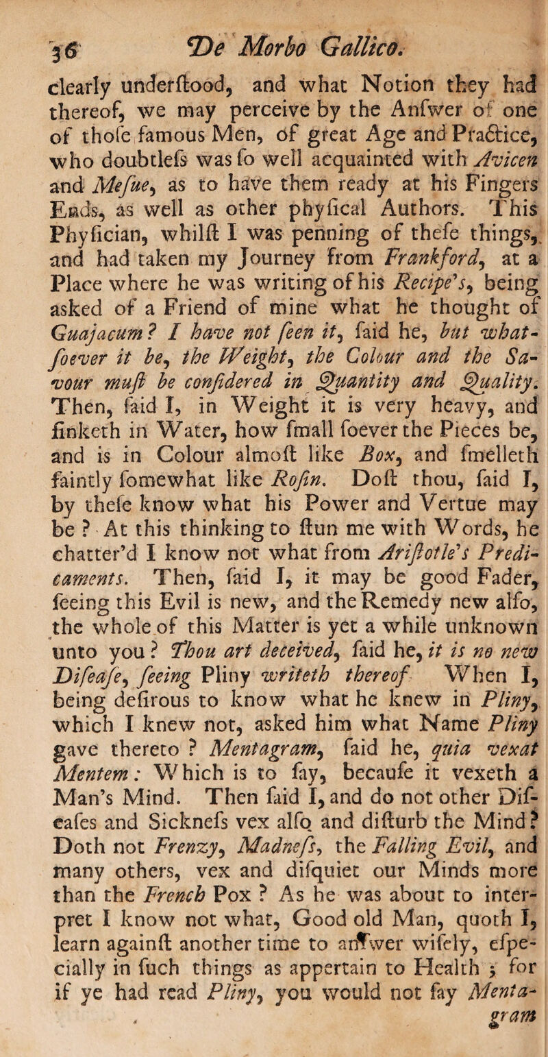 clearly underftood, and what Notion they had thereof, we may perceive by the Anfwer of one of thole famous Men, of great Age and Praftice, who doubtlefs wasfo well acquainted with Avicen and Mefue, as to have them ready at his Fingers Eads, as well as other physical Authors. This Phyfician, whilft I was penning of thefe things, and had taken my Journey from Frankford, at a Place where he was writing of his Recipe'j, being asked of a Friend of mine what he thought of Guajacum ? I have not feen it, faid he, but what* foever it be, the Freight, the Colour and the Sa¬ vour mufi be confidered in Quantity and Quality. Then, faid I, in Weight it is very heavy, and finketh in Water, how fmall foever the Pieces be, and is in Colour almoft like Box, and fmelleth faintly fomewhat like Rofin. Doll thou, faid I, by thele know what his Power and Vertue may be ? At this thinking to ftun me with Words, he chatter’d I know not what from Ariftotle's Predi¬ caments. Then, faid I, it may be good Fader, feeing this Evil is new, and the Remedy new alfo, the whole of this Matter is yet a while unknown unto you ? Fhou art deceived, faid he, it is no new Difeafe, feeing Pliny voriieth thereof When I, being defirous to know what he knew in Pliny y which I knew not, asked him what Name Pliny gave thereto ? Mentagram, faid he, quia vexat Mentem: Which is to fay, becaufe it vexeth a Man’s Mind. Then faid I, and do not other Dif- cafes and Sicknefs vex alfo and difturb the Mind? Doth not Frenzy, Madnefs, the Falling Evil, and many others, vex and difquiet our Minds more than the French Pox ? As he was about to inter¬ pret I know not what, Good old Man, quoth I, learn againft another time to anfwer wifely, efpe- daily in fuch things as appertain to Health * for if ye had read Pliny ^ you would not fay Mcnia- , gram