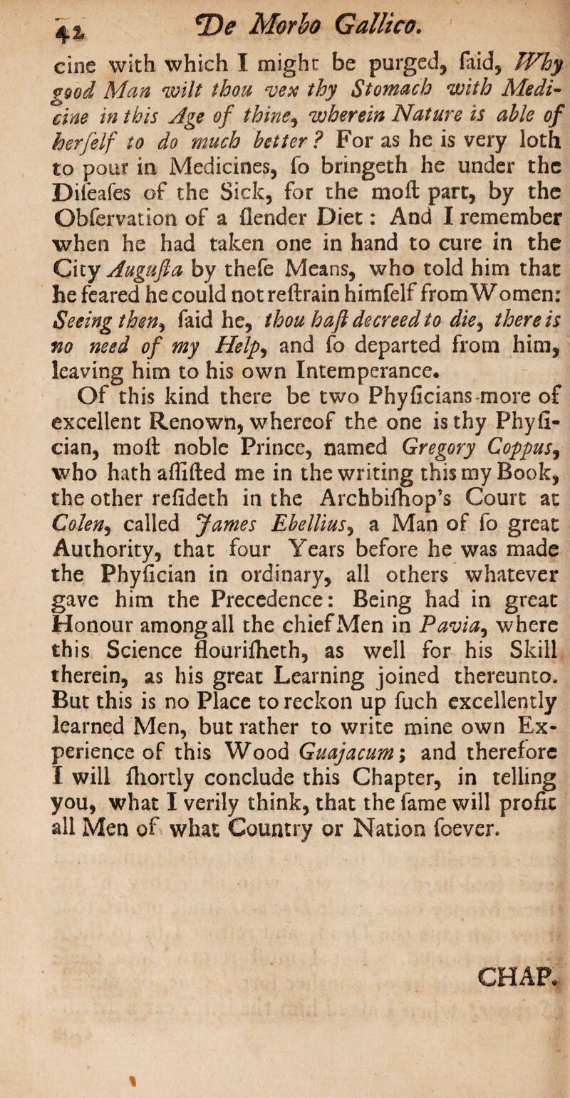 cine with which I might be purged, faid, Why good Man wilt thou vex thy Stomach with Medi¬ cine in this Age of thine, wherein Nature is able of herfelf to do much better ? For as he is very loth to pour in Medicines, fo bringeth he under the Difeafes of the Sick, for the moft part, by the Obfervation of a {lender Diet: And I remember when he had taken one in hand to cure in the Cicy Augufa by thefe Means, who told him that he feared he could not reftrain himfelf from Women: Seeing then, faid he, thou haft decreed to die, there is no need of my Help, and fo departed from him, leaving him to his own Intemperance. Of this kind there be two Phyficians-more of excellent Renown, whereof the one is thy Phyfi- cian, moil noble Prince, named Gregory Coppus, who hath affifted me in the writing this my Book, the other refideth in the Archbifhop’s Court at Cohen, called James Ebellius, a Man of fo great Authority, that four Years before he was made the Phyfician in ordinary, all others whatever gave him the Precedence: Being had in great Honour among all the chief Men in Pavia, where this Science flouriiheth, as well for his Skill therein, as his great Learning joined thereunto. But this is no Place to reckon up fuch excellently learned Men, but rather to write mine own Ex¬ perience of this Wood Guajacum; and therefore I will ftiortly conclude this Chapter, in telling you, what I verily think, that the fame will profit all Men of what Country or Nation foeyer. CHAR