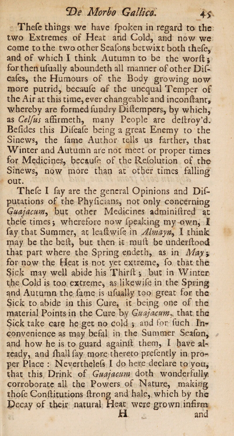 Thefe things we have fpokcn in regard to the two Extremes of Heat and Cold, and now we come to the two other Seafons betwixt both thefe, and of which I think Autumn to be the word* for then ufually aboundeth all manner of other Dif- eafes, the Humours of the Body growing now more putrid, becaufe qf the unequal Temper of the Air at this time, ever changeable and inconftant9 whereby are formed fundry Didempers, by which, as Celfus affirmeth, many People are dedroy’d. Beddes this Difeafe being a great Enemy to the Sinews, the fame Author tells us farther, that Winter and Autumn are not meet or proper times for Medicines, becaufe of the Refolurion of the Sinews, now more than at other times falling out. Thefe I fay are the general Opinions and De¬ putations of the Phydcians, not only concerning Guajacum, but other Medicines adminiftred at thefe times \ wherefore now (peaking my own, I fay that Summer, at leadwife in Almayn, I think may be the bed, but then it mud be underdood that part where the Spring endeth, as in May%. for now the Heat is not yet extreme, fo that the Sick may well abide his Third * but in Winter the Cold is too extreme, as likewife in the Spring and Autumn the fame is ufually too great for the Sick to abide in this Cure, it being one of the material Points in the Cure by Guajacumthat the Sick take care he get no cold > and for fuch In¬ convenience as may befal in the Summer Seafon, and how he is to guard againd them, I have al¬ ready, and fhallfay more thereto prefently in pro¬ per Place : Neverthelefs I do here declare to you, that this Drink of Guajacum doth wonderfully corroborate all the Powers of Nature, making thofe Conditutions drong and hale, which by the of their natural Heat were grown infirm H and