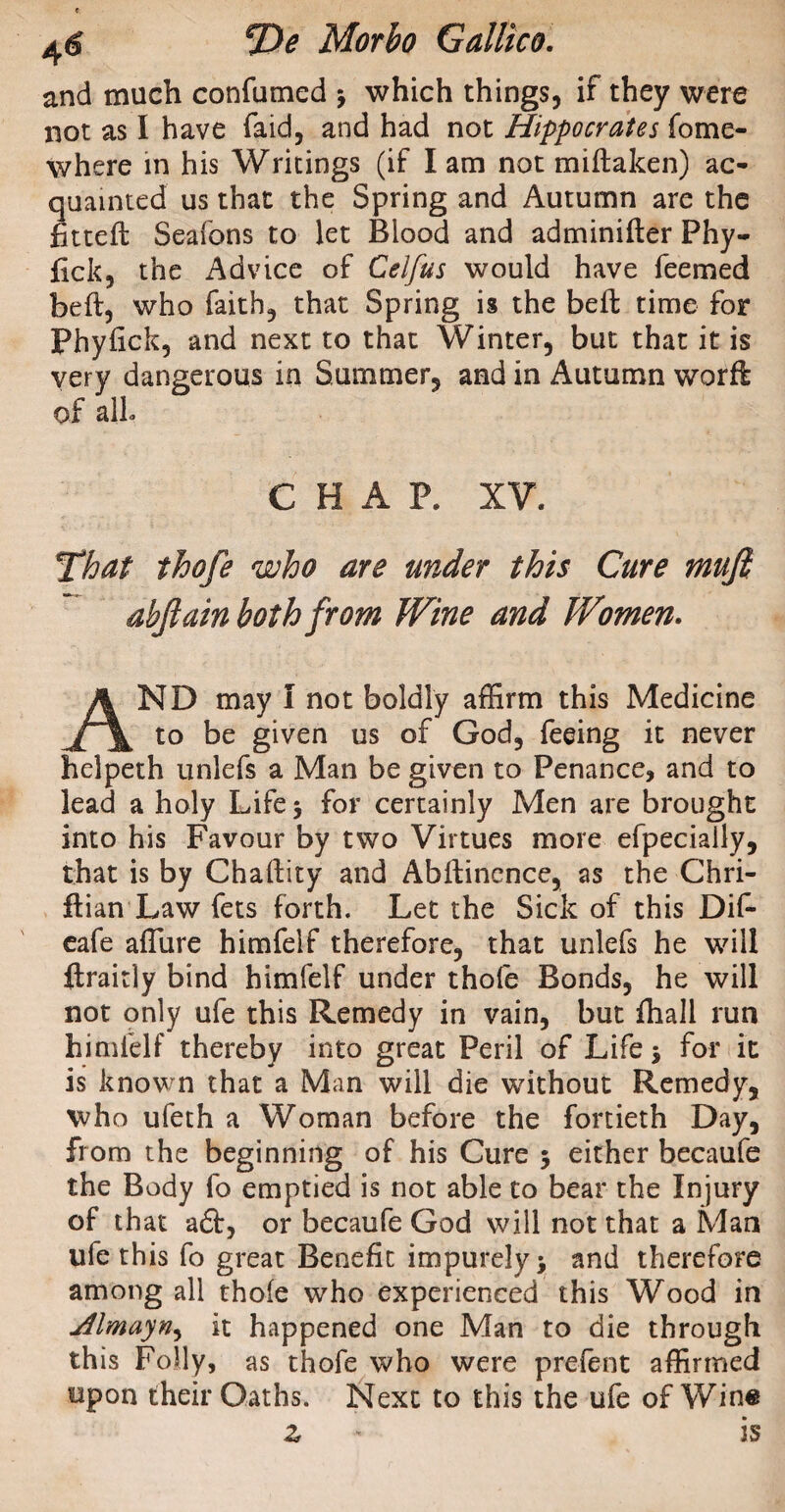 and much confumed -9 which things, if they were not as I have faid, and had not Hippocrates fome- where in his Writings (if I am not miftaken) ac¬ quainted us that the Spring and Autumn are the fitted: Seafons to let Blood and adminifter Phy- fick, the Advice of Celfus would have Teemed beft, who faith, that Spring is the beft time for Phyfick, and next to that Winter, but that it is very dangerous in Summer, and in Autumn worft of alh CHAP, XV. That thofe who are under this Cure mujl abjlain both from Wine and Women. AND may I not boldly affirm this Medicine to be given us of God, feeing it never helpeth unlefs a Man be given to Penance, and to lead a holy Life 5 for certainly Men are brought into his Favour by two Virtues more efpeciaily, that is by Chaftity and Abftincnce, as the Chri- flian Law fets forth. Let the Sick of this Dif- eafe affine himfelf therefore, that unlefs he will ftraitly bind himfelf under thofe Bonds, he will not only ufe this Remedy in vain, but fhall run himfelf thereby into great Peril of Life * for it is known that a Man will die without Remedy, who ufeth a Woman before the fortieth Day, from the beginning of his Cure ; either becaufe the Body fo emptied is not able to bear the Injury of that a6t, or becaufe God will not that a Man ufe this fo great Benefit impurely* and therefore among all thoie who experienced this Wood in jilmayn9 it happened one Man to die through this Folly, as thofe who were prelent affirmed upon their Oaths. Next to this the ufe of Wine z * is